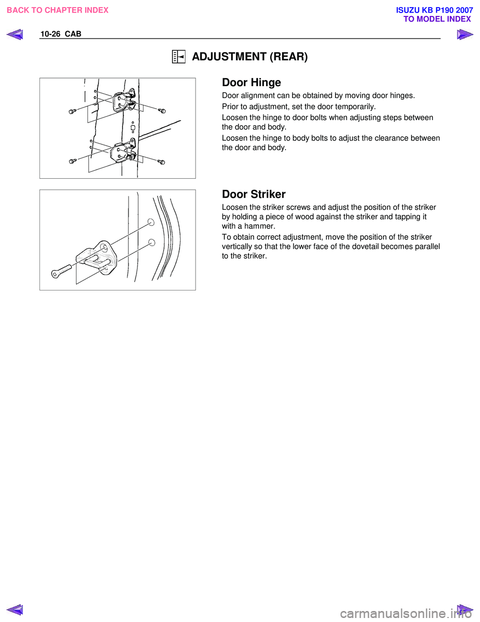 ISUZU KB P190 2007  Workshop Repair Manual 10-26  CAB 
  ADJUSTMENT (REAR) 
 
  
 Door Hinge 
Door alignment can be obtained by moving door hinges.  
Prior to adjustment, set the door temporarily. 
Loosen the hinge to door bolts when adjusting