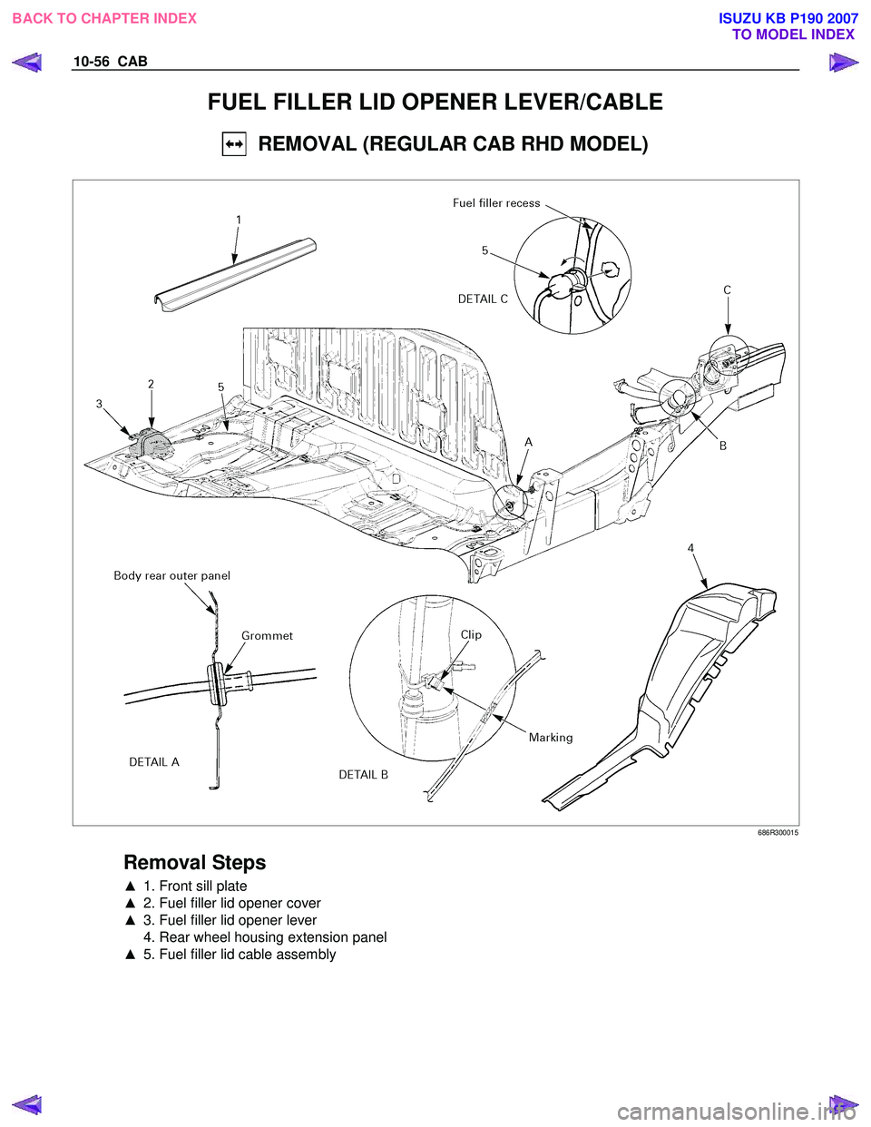 ISUZU KB P190 2007  Workshop Repair Manual 10-56  CAB 
FUEL FILLER LID OPENER LEVER/CABLE 
  REMOVAL (REGULAR CAB RHD MODEL) 
 
 686R300015 
 
Removal Steps 
▲  1. Front sill plate  
▲   2. Fuel filler lid opener cover  
▲   3. Fuel fill