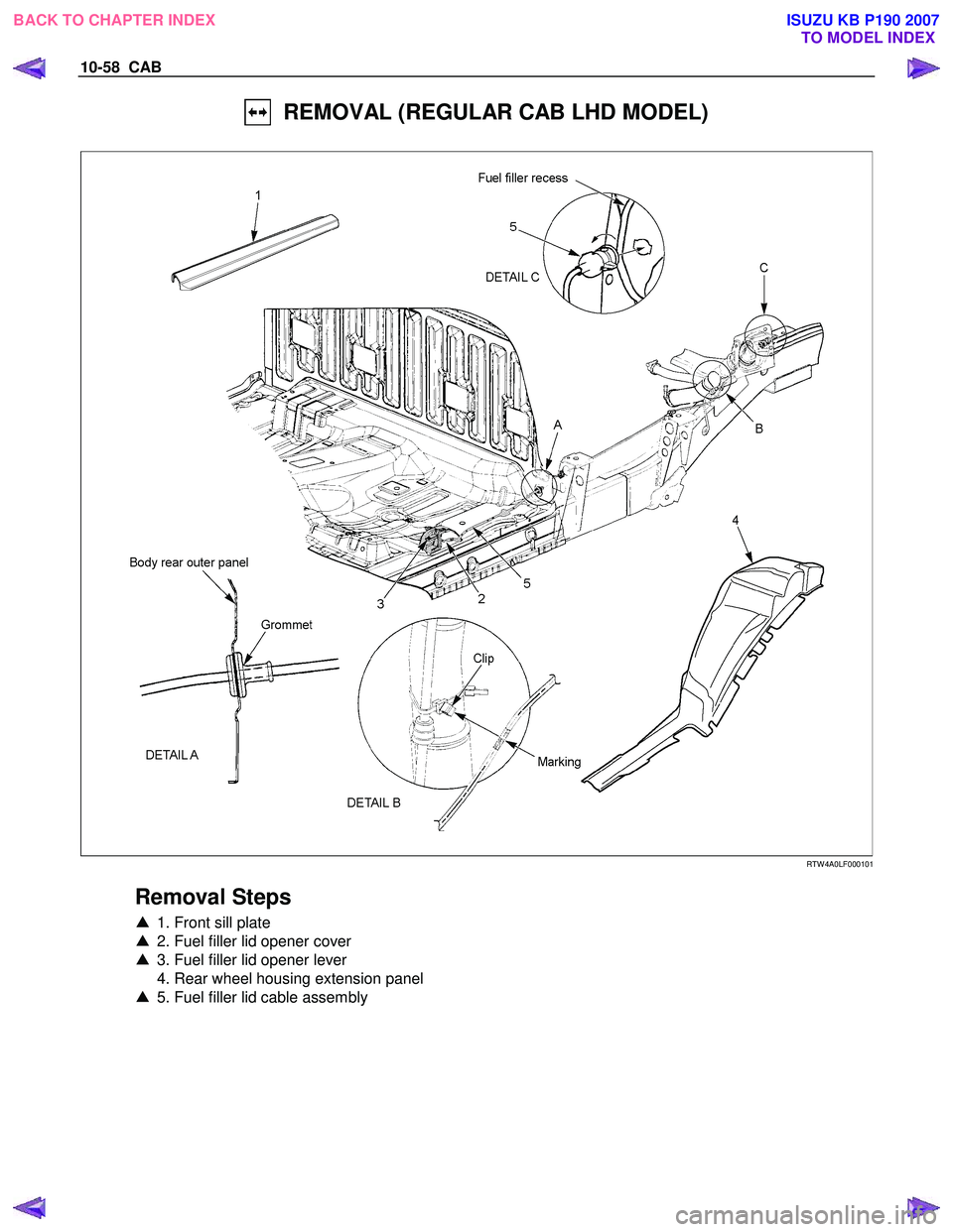 ISUZU KB P190 2007  Workshop Repair Manual 10-58  CAB 
  REMOVAL (REGULAR CAB LHD MODEL) 
  
 
 
 
 
RTW 4A0LF000101 
 
Removal Steps 
▲  1. Front sill plate  
▲   2. Fuel filler lid opener cover  
▲   3. Fuel filler lid opener lever  
 