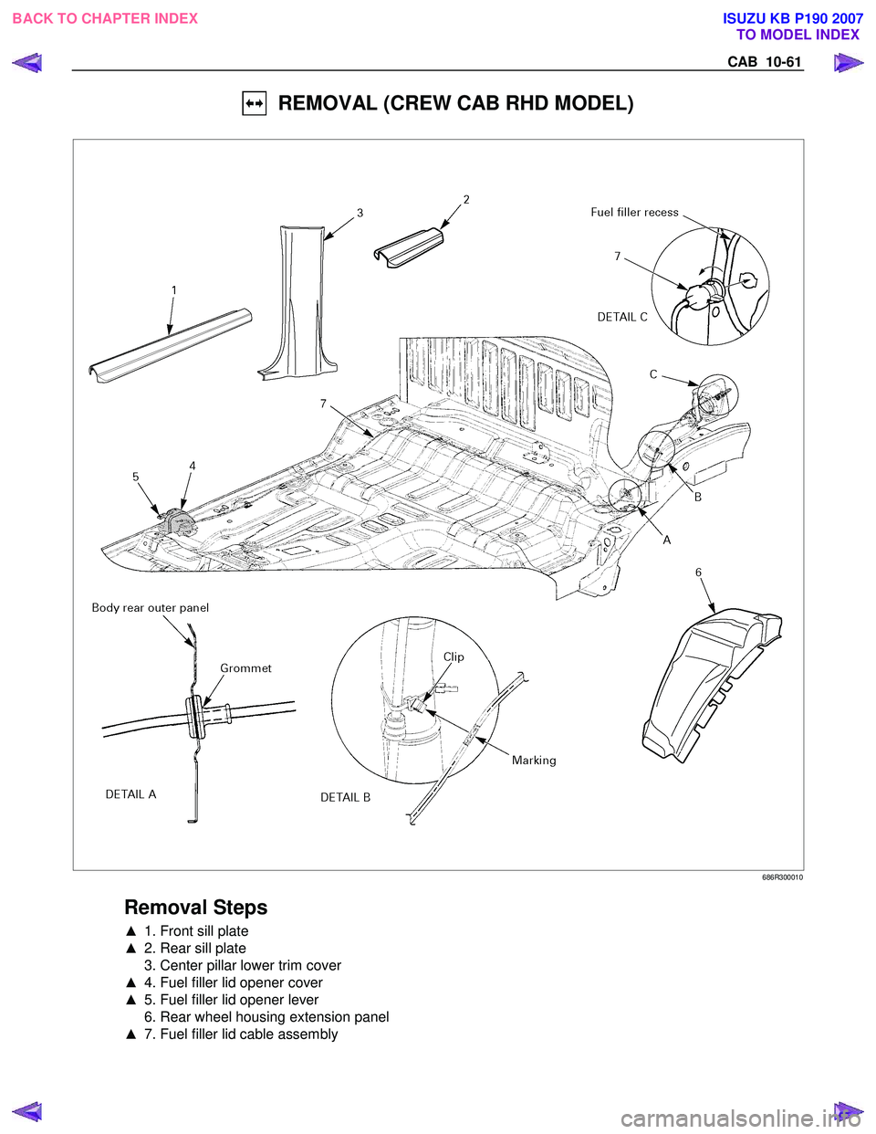 ISUZU KB P190 2007  Workshop Repair Manual CAB  10-61 
  REMOVAL (CREW CAB RHD MODEL) 
 
 686R300010 
 
Removal Steps 
▲  1. Front sill plate 
▲   2. Rear sill plate 
  3. Center pillar lower trim cover  
▲   4. Fuel filler lid opener co