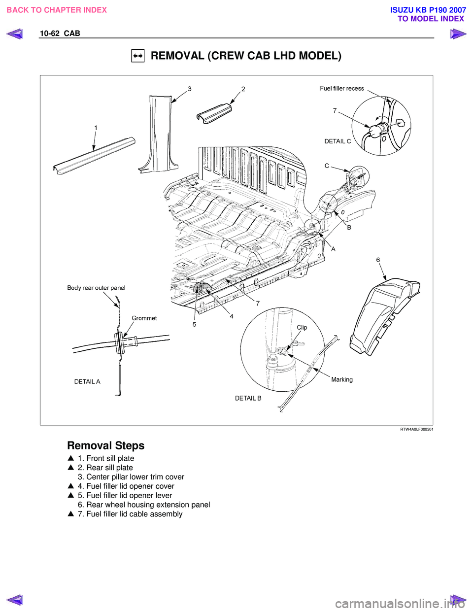 ISUZU KB P190 2007  Workshop Repair Manual 10-62  CAB 
  REMOVAL (CREW CAB LHD MODEL) 
  
 
 
 
 
RTW 4A0LF000301 
 
Removal Steps 
▲  1. Front sill plate 
▲   2. Rear sill plate 
  3. Center pillar lower trim cover  
▲   4. Fuel filler 