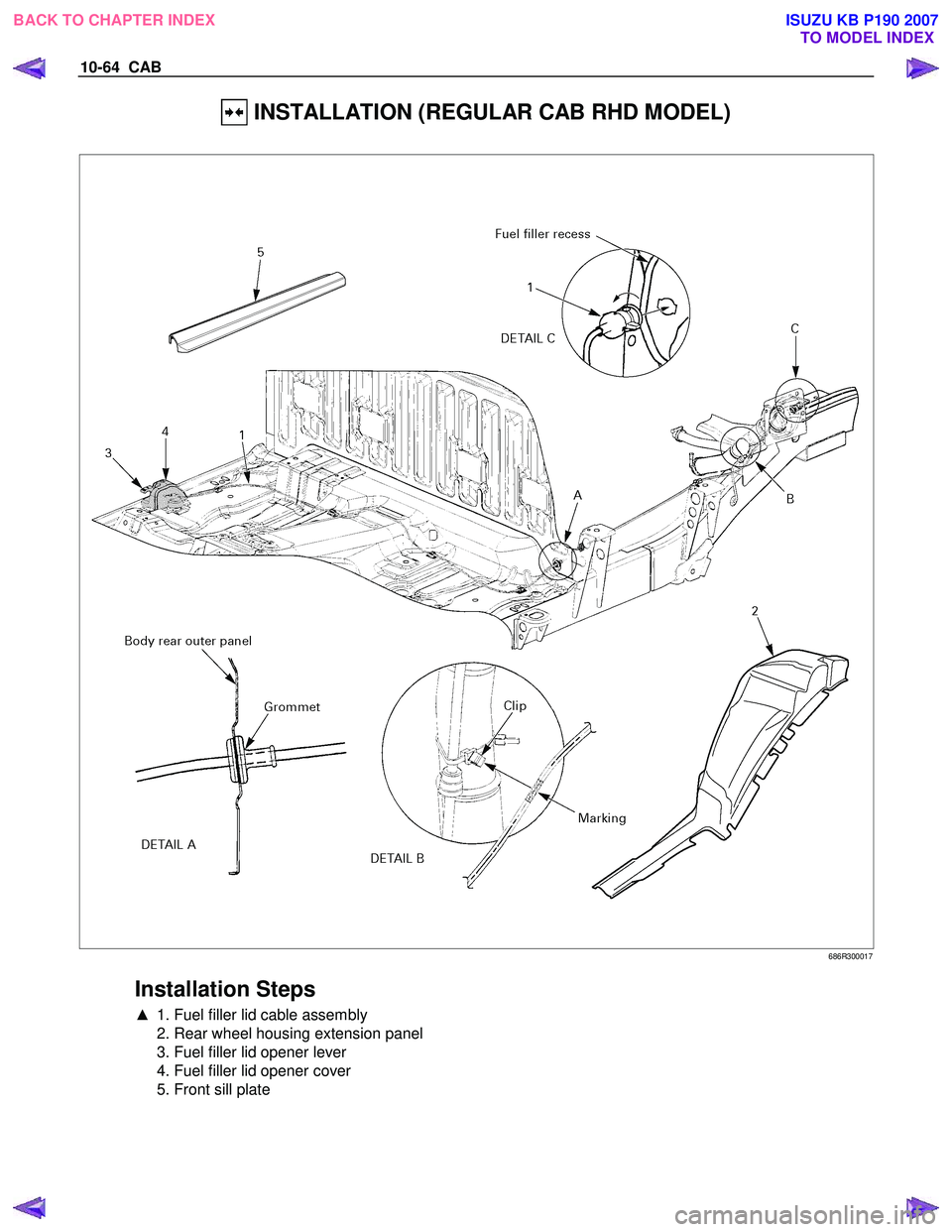 ISUZU KB P190 2007  Workshop Repair Manual 10-64  CAB 
 INSTALLATION (REGULAR CAB RHD MODEL) 
 
 686R300017 
 
Installation Steps 
▲  1. Fuel filler lid cable assembly  
  2. Rear wheel housing extension panel  
  3. Fuel filler lid opener l
