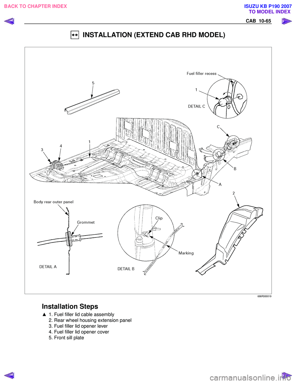 ISUZU KB P190 2007  Workshop Repair Manual CAB  10-65 
  INSTALLATION (EXTEND CAB RHD MODEL) 
 
 686R300019 
 
Installation Steps 
▲  1. Fuel filler lid cable assembly 
  2. Rear wheel housing extension panel  
  3. Fuel filler lid opener le