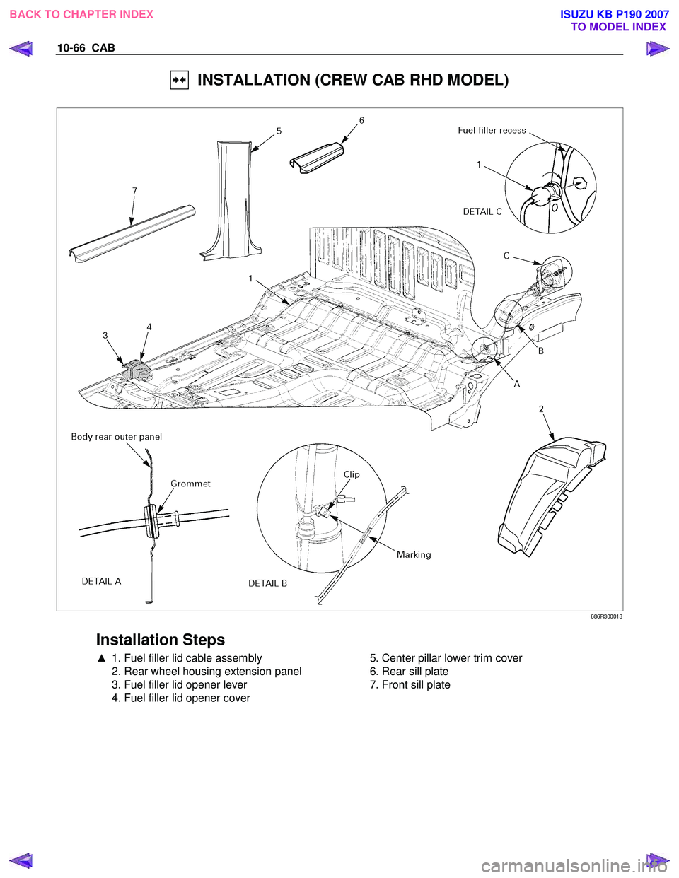 ISUZU KB P190 2007  Workshop Repair Manual 10-66  CAB 
  INSTALLATION (CREW CAB RHD MODEL) 
 
 686R300013 
 
Installation Steps 
▲  1. Fuel filler lid cable assembly 
  2. Rear wheel housing extension panel  
  3. Fuel filler lid opener leve