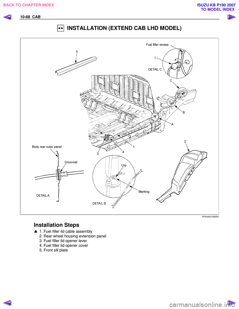 ISUZU KB P190 2007  Workshop Repair Manual 10-68  CAB 
  INSTALLATION (EXTEND CAB LHD MODEL) 
  
 
 
 
 
RTW 4A0LF000501 
 
Installation Steps 
▲  1. Fuel filler lid cable assembly 
  2. Rear wheel housing extension panel  
  3. Fuel filler 