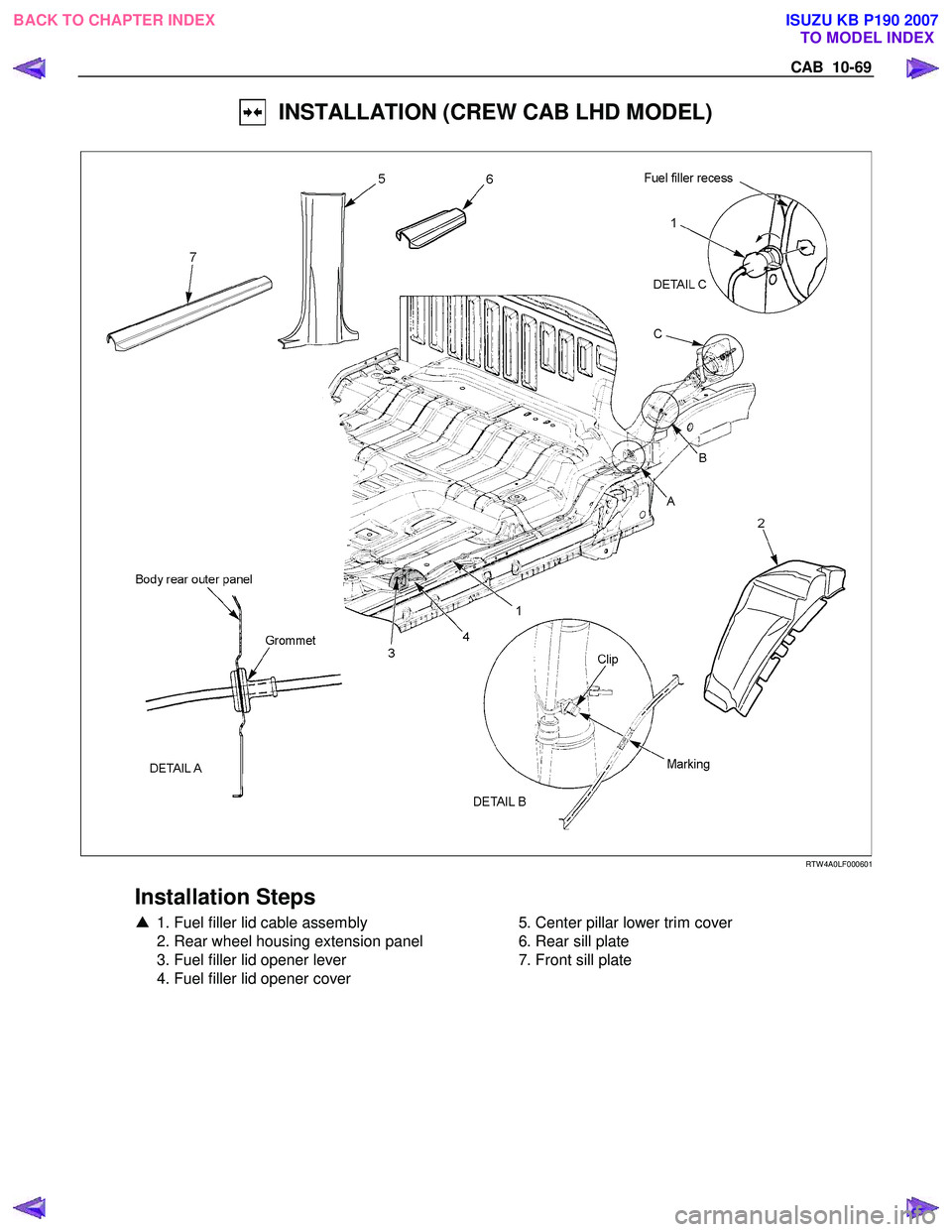 ISUZU KB P190 2007  Workshop Repair Manual CAB  10-69 
  INSTALLATION (CREW CAB LHD MODEL) 
  
 
 
 
 
RTW 4A0LF000601 
 
Installation Steps 
▲  1. Fuel filler lid cable assembly 
  2. Rear wheel housing extension panel  
  3. Fuel filler li