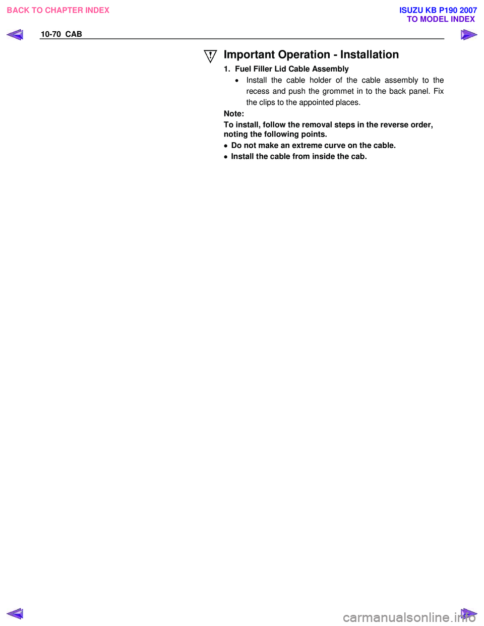 ISUZU KB P190 2007  Workshop Repair Manual 10-70  CAB 
 
 
Important Operation - Installation 
1.  Fuel Filler Lid Cable Assembly •  Install the cable holder of the cable assembly to the 
recess and push the grommet in to the back panel. Fix