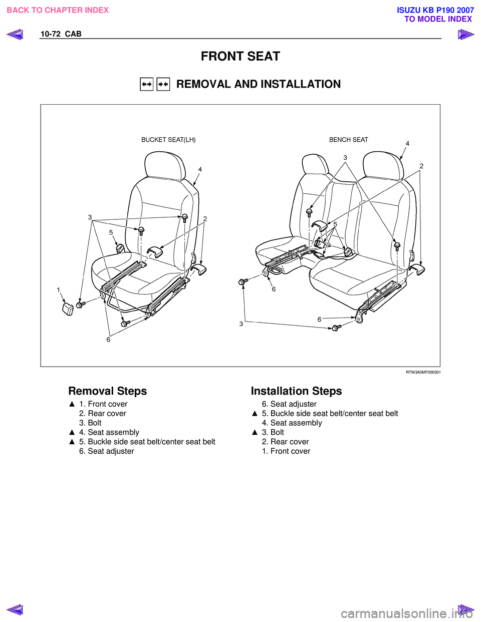 ISUZU KB P190 2007  Workshop Repair Manual 10-72  CAB 
FRONT SEAT 
   REMOVAL AND INSTALLATION 
 
   
  
 
 
 RTW 3A0MF000301 
 
Removal Steps 
▲   1. Front cover 
  2. Rear cover  
 3. Bolt 
▲   4. Seat assembly 
▲   5. Buckle side seat