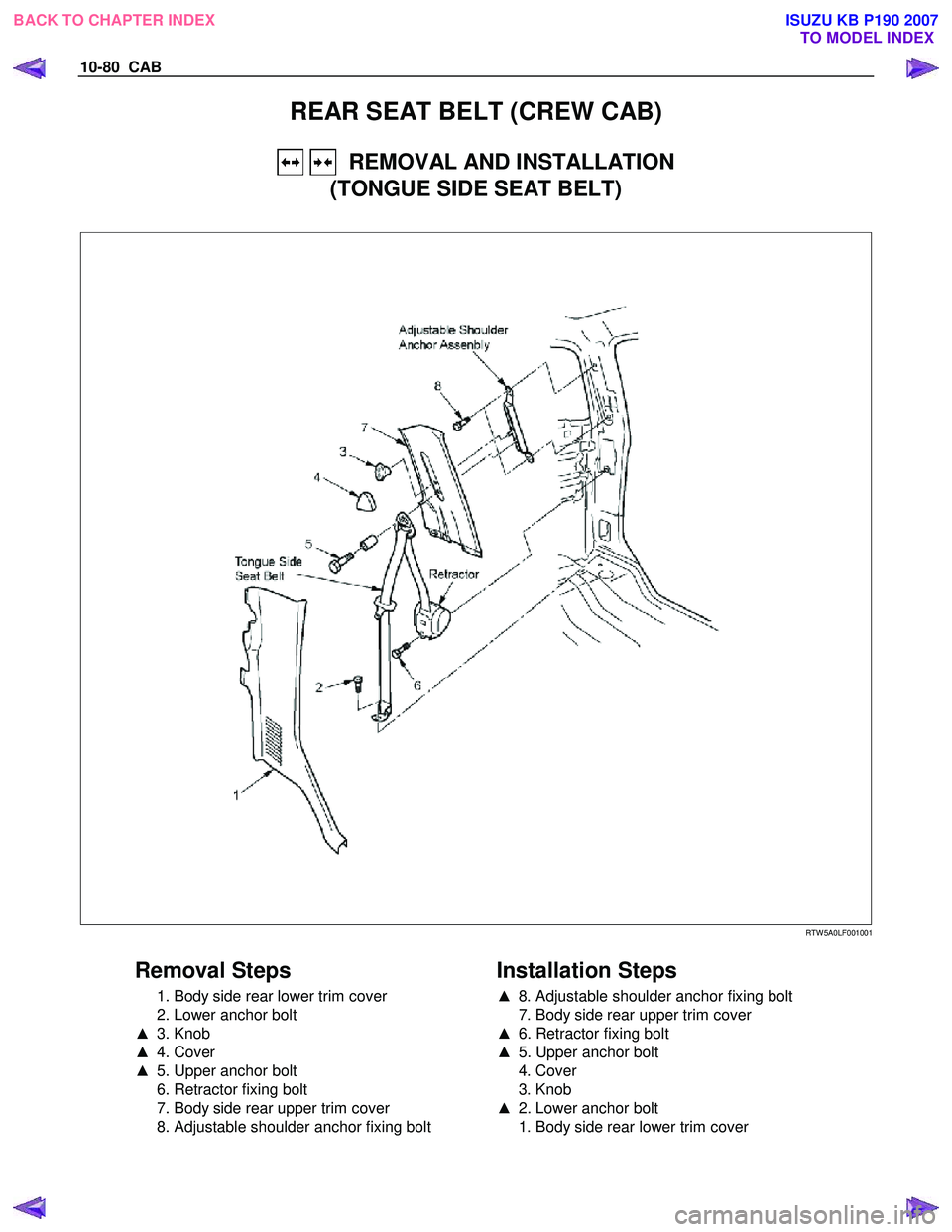 ISUZU KB P190 2007  Workshop Repair Manual 10-80  CAB 
REAR SEAT BELT (CREW CAB) 
   REMOVAL AND INSTALLATION 
(TONGUE SIDE SEAT BELT) 
 
   
 
 
  
  
 
 
 
 
 RTW 5A0LF001001 
 
Removal Steps 
  1. Body side rear lower trim cover  
  2. Lowe