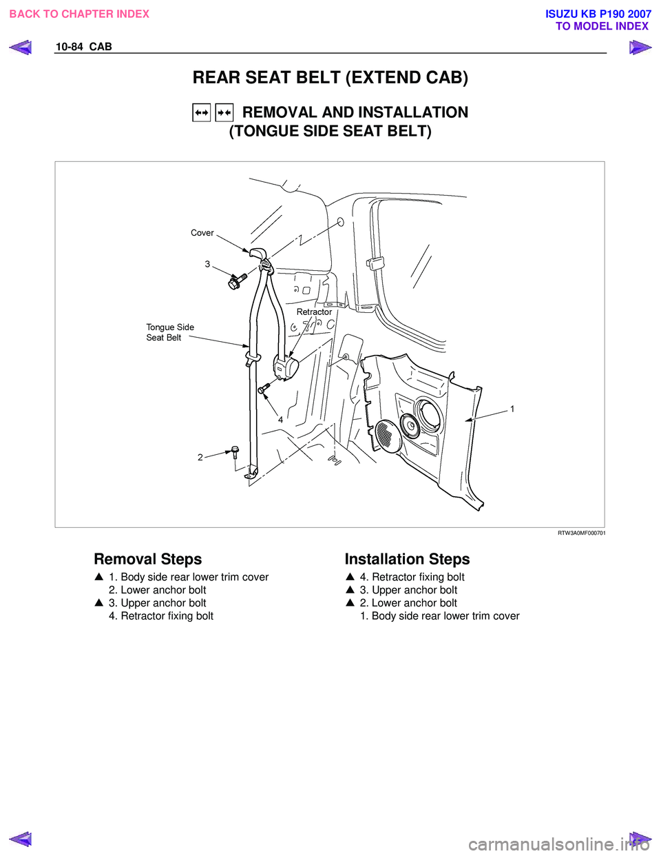 ISUZU KB P190 2007  Workshop Repair Manual 10-84  CAB 
REAR SEAT BELT (EXTEND CAB) 
   REMOVAL AND INSTALLATION 
(TONGUE SIDE SEAT BELT) 
 
 RTW 3A0MF000701 
 
Removal Steps 
▲   1. Body side rear lower trim cover 
  2. Lower anchor bolt  
