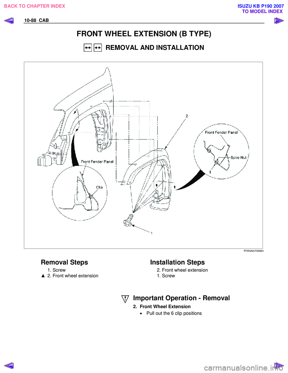 ISUZU KB P190 2007  Workshop Repair Manual 10-88  CAB 
FRONT WHEEL EXTENSION (B TYPE) 
   REMOVAL AND INSTALLATION 
 
 
 RTW 5A0LF000601 
 
Removal Steps 
 1. Screw  
▲   2. Front wheel extension 
   
Installation Steps 
  2. Front wheel ext