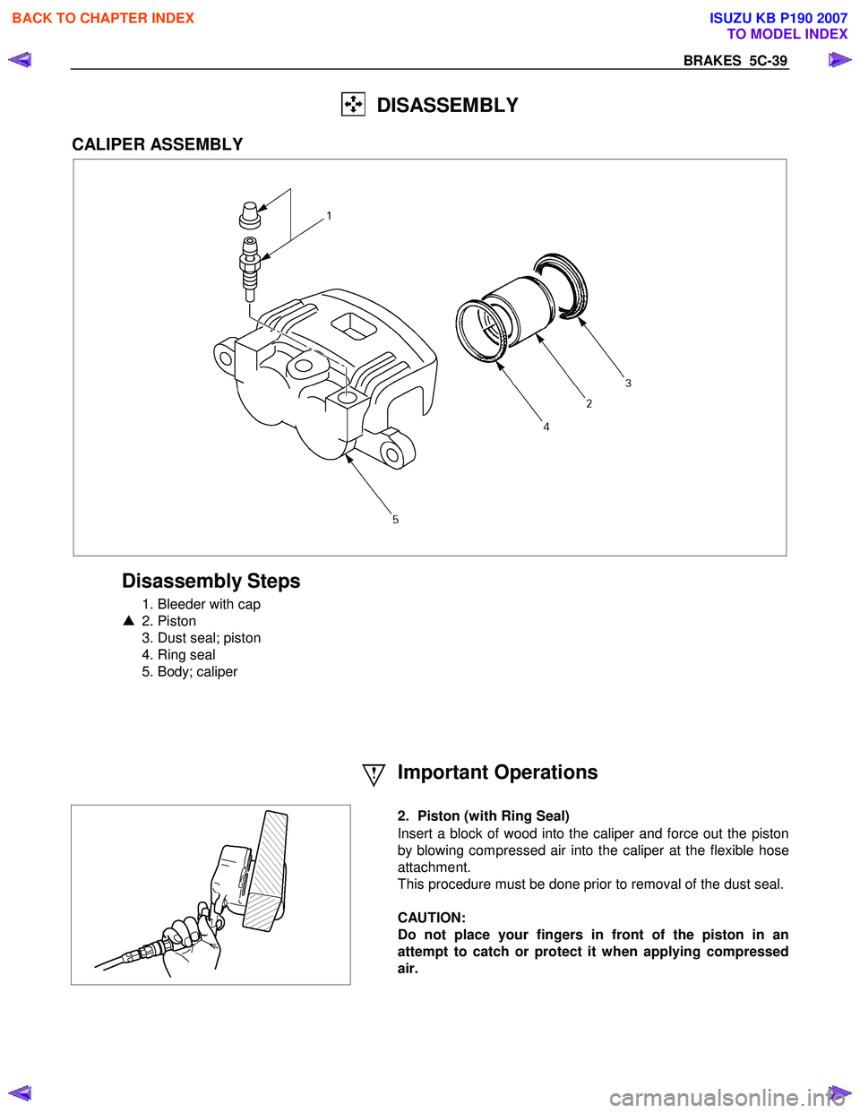 ISUZU KB P190 2007 Workshop Repair Manual BRAKES 5C-39
DISASSEMBLY
CALIPER ASSEMBLY
Disassembly Steps
1. Bleeder with cap
▲ 2. Piston
3. Dust seal; piston
4. Ring seal
5. Body; caliper
Important ISUZU KB P190 2007 Workshop Repair Manual BRAKES 5C-39
DISASSEMBLY
CALIPER ASSEMBLY
Disassembly Steps
1. Bleeder with cap
▲ 2. Piston
3. Dust seal; piston
4. Ring seal
5. Body; caliper
Important