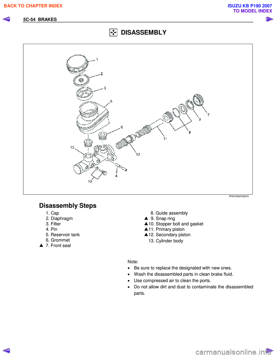 ISUZU KB P190 2007 Workshop Repair Manual 5C-54 BRAKES
DISASSEMBLY
RTW 75CMF000701
Disassembly Steps
1. Cap
2. Diaphragm
3. Filter
4. Pin
5. Reservoir tank
6. Grommet
▲ 7. Front seal
8. Guide ass ISUZU KB P190 2007 Workshop Repair Manual 5C-54 BRAKES
DISASSEMBLY
RTW 75CMF000701
Disassembly Steps
1. Cap
2. Diaphragm
3. Filter
4. Pin
5. Reservoir tank
6. Grommet
▲ 7. Front seal
8. Guide ass