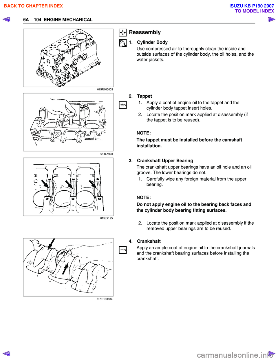 ISUZU KB P190 2007 Workshop Repair Manual 6A – 104 ENGINE MECHANICAL
Reassembly
1. Cylinder Body
Use compressed air to thoroughly clean the inside and
outside surfaces of the cylinder body, the oil holes, and the
water jackets. ISUZU KB P190 2007 Workshop Repair Manual 6A – 104 ENGINE MECHANICAL
Reassembly
1. Cylinder Body
Use compressed air to thoroughly clean the inside and
outside surfaces of the cylinder body, the oil holes, and the
water jackets.