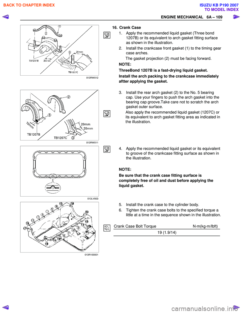 ISUZU KB P190 2007 Workshop Repair Manual ENGINE MECHANICAL 6A – 109
16. Crank Case
1. Apply the recommended liquid gasket (Three bond 1207B) or its equivalent to arch gasket fitting surface
as shown in the illustration.
2 ISUZU KB P190 2007 Workshop Repair Manual ENGINE MECHANICAL 6A – 109
16. Crank Case
1. Apply the recommended liquid gasket (Three bond 1207B) or its equivalent to arch gasket fitting surface
as shown in the illustration.
2
