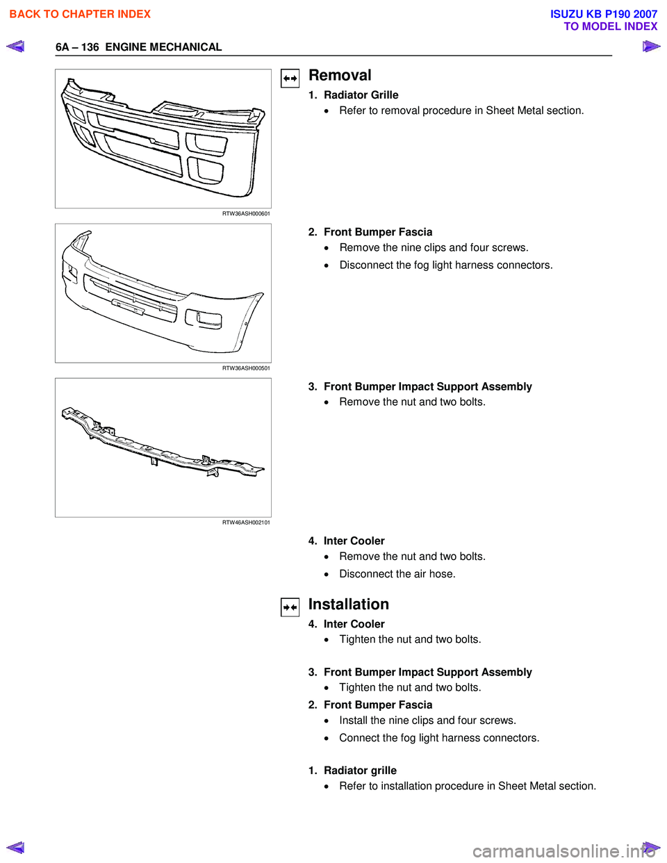 ISUZU KB P190 2007  Workshop Repair Manual 6A – 136  ENGINE MECHANICAL 
   
 
 
 
 
RTW 36ASH000601 
Removal 
1. Radiator Grille  
•   Refer to removal procedure in Sheet Metal section.  
  
 
 
  
 
 
 
RTW 36ASH000501 
  2.  Front Bumper