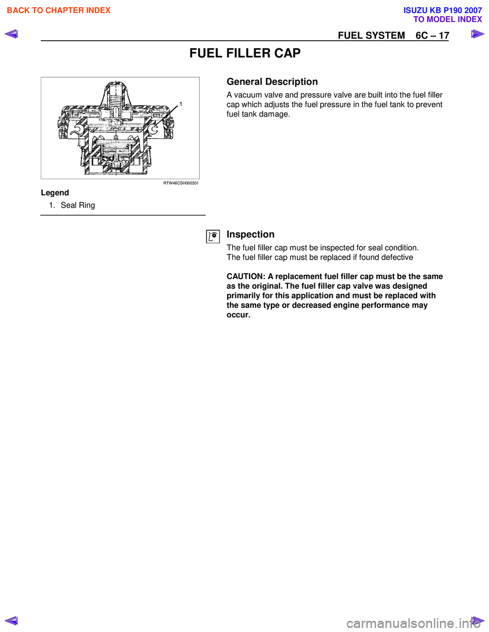 ISUZU KB P190 2007 Workshop Repair Manual FUEL SYSTEM 6C – 17
FUEL FILLER CAP
RTW 46CSH000301
Legend
1. Seal Ring
General Description
A vacuum valve and pressure valve are built into the fuel filler
cap which adj ISUZU KB P190 2007 Workshop Repair Manual FUEL SYSTEM 6C – 17
FUEL FILLER CAP
RTW 46CSH000301
Legend
1. Seal Ring
General Description
A vacuum valve and pressure valve are built into the fuel filler
cap which adj