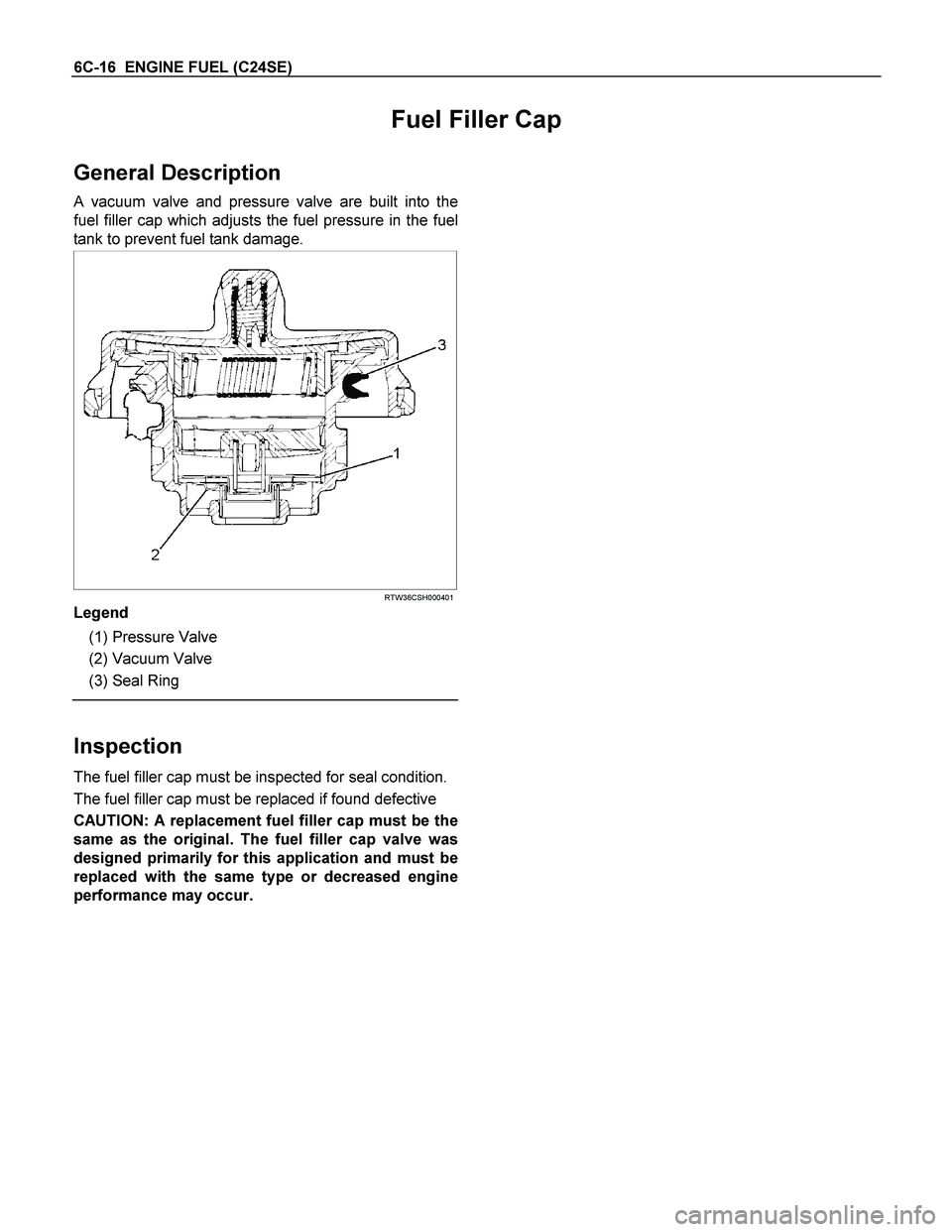 ISUZU TF SERIES 2004 Workshop Manual 6C-16 ENGINE FUEL (C24SE)
Fuel Filler Cap
General Description
A vacuum valve and pressure valve are built into the
fuel filler cap which adjusts the fuel pressure in the fuel
tank to prevent fuel ISUZU TF SERIES 2004 Workshop Manual 6C-16 ENGINE FUEL (C24SE)
Fuel Filler Cap
General Description
A vacuum valve and pressure valve are built into the
fuel filler cap which adjusts the fuel pressure in the fuel
tank to prevent fuel