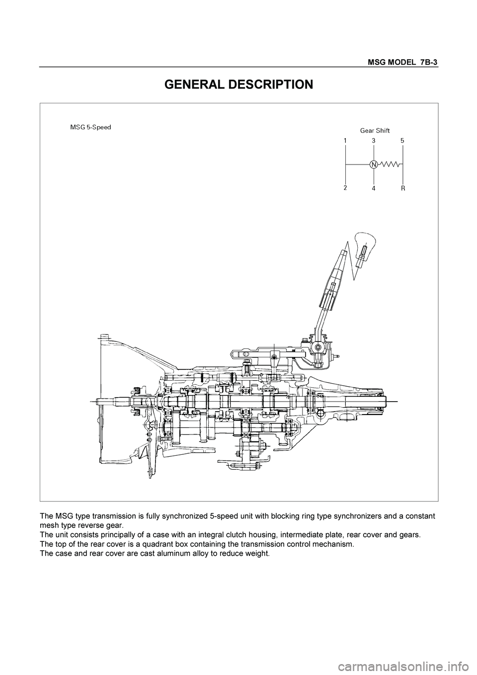 ISUZU TF SERIES 2004 Workshop Manual MSG MODEL 7B-3
GENERAL DESCRIPTION
The MSG type transmission is fully synchronized 5-speed unit with blocking ring type synchronizers and a constant
mesh type reverse gear.
The unit consists ISUZU TF SERIES 2004 Workshop Manual MSG MODEL 7B-3
GENERAL DESCRIPTION
The MSG type transmission is fully synchronized 5-speed unit with blocking ring type synchronizers and a constant
mesh type reverse gear.
The unit consists