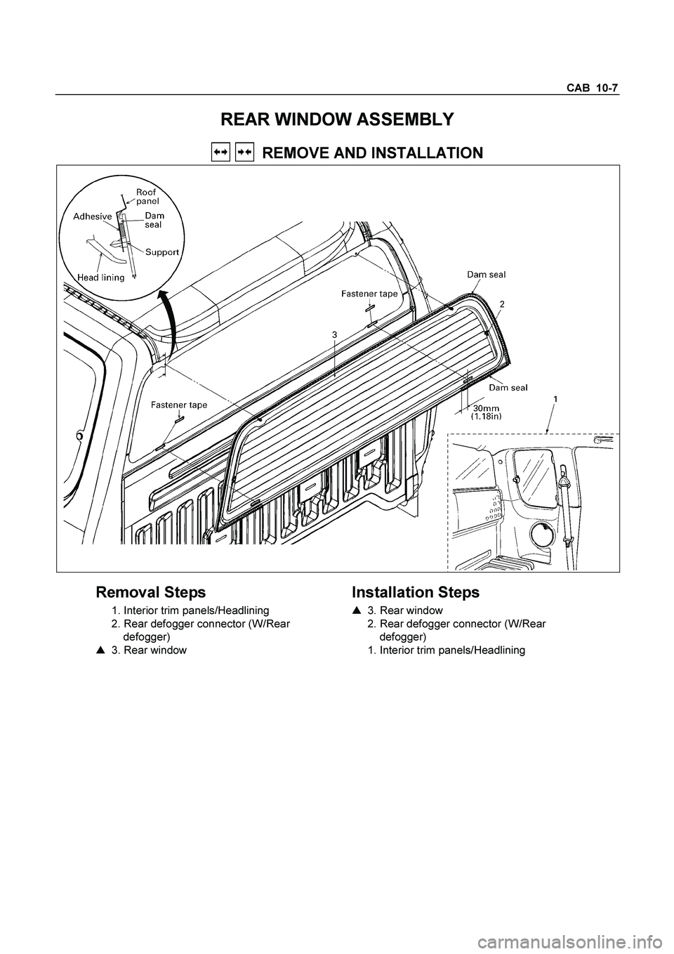 ISUZU TF SERIES 2004  Workshop Manual CAB  10-7 
REAR WINDOW ASSEMBLY 
     REMOVE AND INSTALLATION 
  
 
Removal Steps 
  1. Interior trim panels/Headlining  
  2. Rear defogger connector (W/Rear   defogger)  
    3. Rear window  
    
