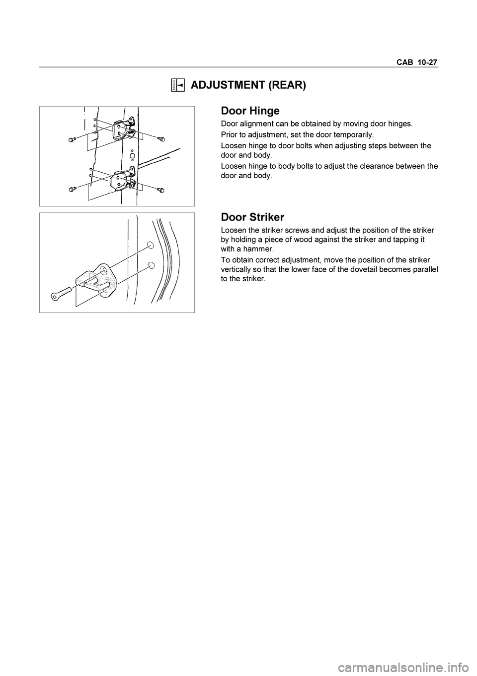 ISUZU TF SERIES 2004  Workshop Manual CAB  10-27 
  ADJUSTMENT (REAR) 
 
  
 
 Door Hinge 
Door alignment can be obtained by moving door hinges. 
Prior to adjustment, set the door temporarily. 
Loosen hinge to door bolts when adjusting st