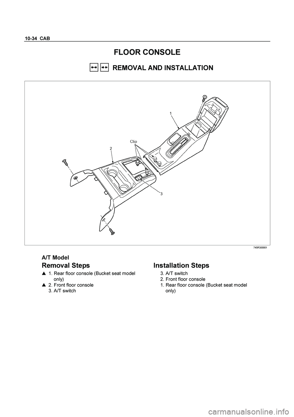 ISUZU TF SERIES 2004  Workshop Manual 10-34  CAB 
FLOOR CONSOLE 
     REMOVAL AND INSTALLATION 
 
 745R300001 
 
A/T Model 
Removal Steps   
    1. Rear floor console (Bucket seat model  
only)  
    2. Front floor console  
  3. A/T sw