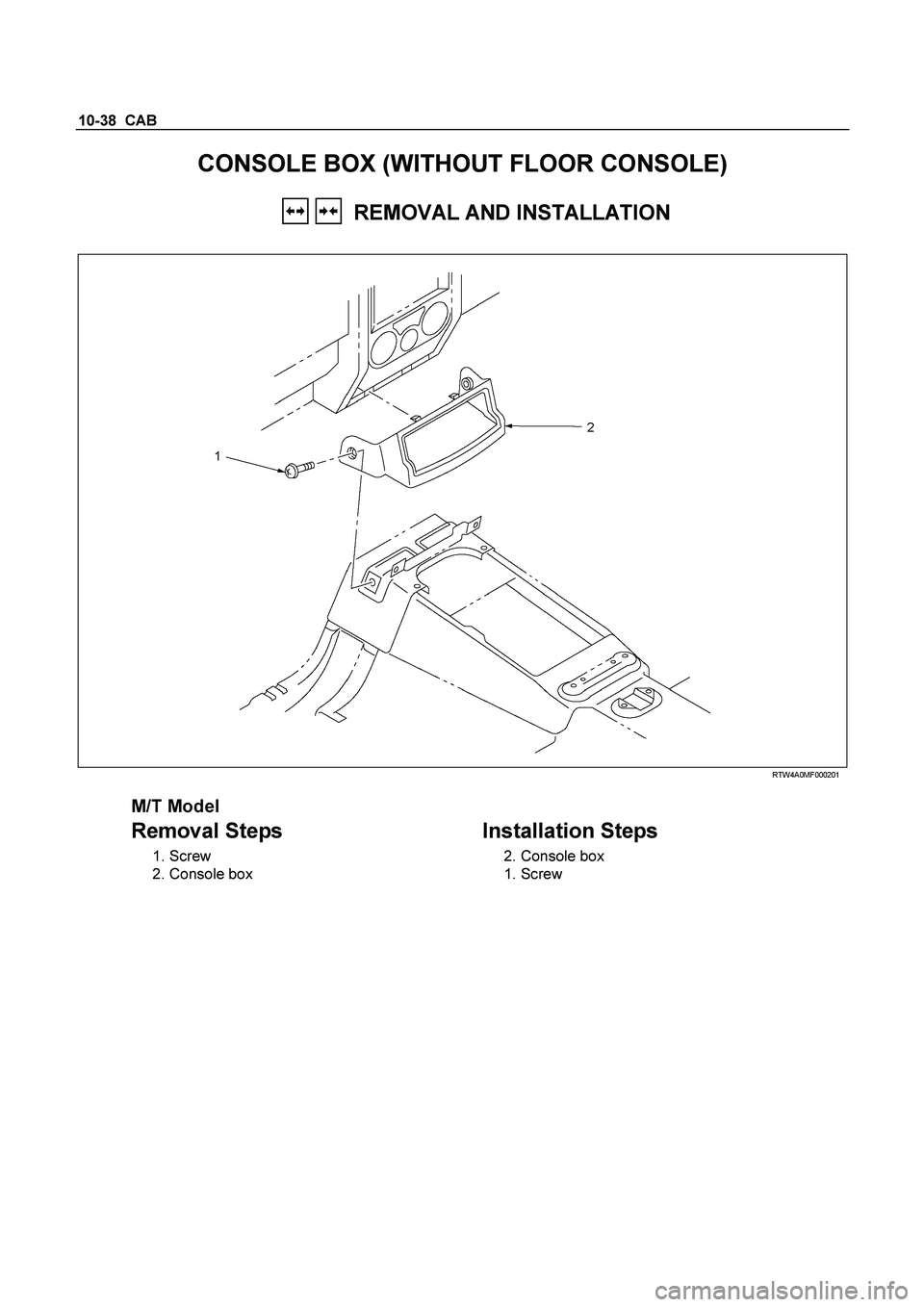 ISUZU TF SERIES 2004  Workshop Manual 10-38  CAB 
CONSOLE BOX (WITHOUT FLOOR CONSOLE) 
 
   REMOVAL AND INSTALLATION 
 
  
  RTW4A0MF000201 
 
M/T Model 
Removal Steps   
 1. Screw 
 2. Console box 
  
 
Installation Steps 
 2. Console bo