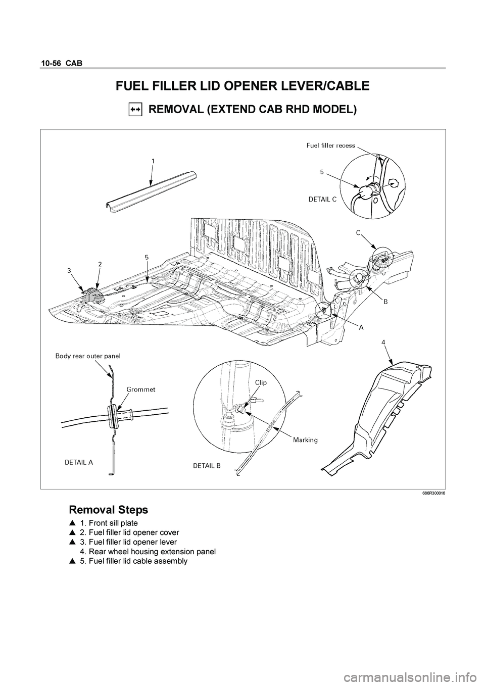 ISUZU TF SERIES 2004  Workshop Manual 10-56  CAB 
FUEL FILLER LID OPENER LEVER/CABLE 
  REMOVAL (EXTEND CAB RHD MODEL) 
 
 686R300016 
 
Removal Steps 
   1. Front sill plate   
    2. Fuel filler lid opener cover   
    3. Fuel filler