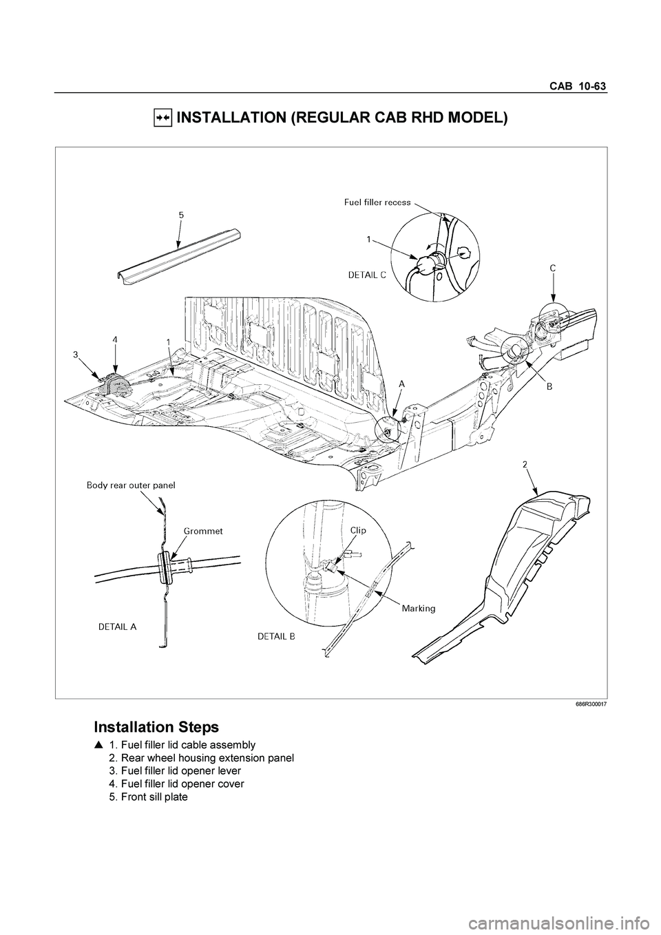 ISUZU TF SERIES 2004  Workshop Manual CAB  10-63 
 INSTALLATION (REGULAR CAB RHD MODEL) 
 
 686R300017 
 
Installation Steps 
   1. Fuel filler lid cable assembly   
  2. Rear wheel housing extension panel  
  3. Fuel filler lid opener l