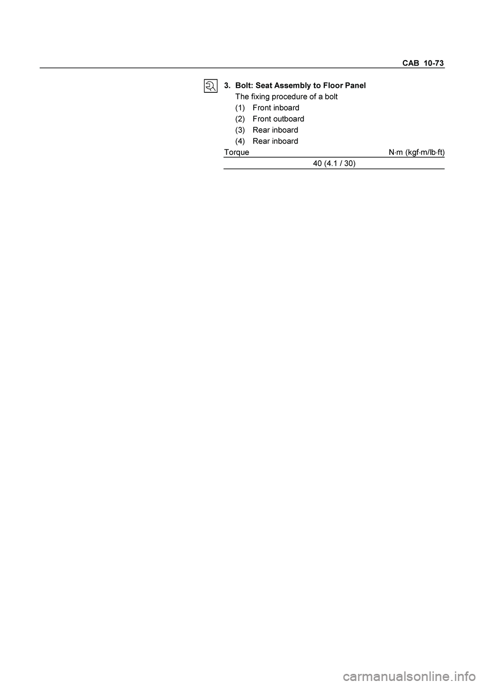 ISUZU TF SERIES 2004  Workshop Manual CAB  10-73 
 
3.  Bolt: Seat Assembly to Floor Panel 
  The fixing procedure of a bolt 
 (1) Front inboard 
 (2) Front outboard 
 (3) Rear inboard 
 (4) Rear inboard 
Torque N
m (kgf
m/lb
ft)
40 (4