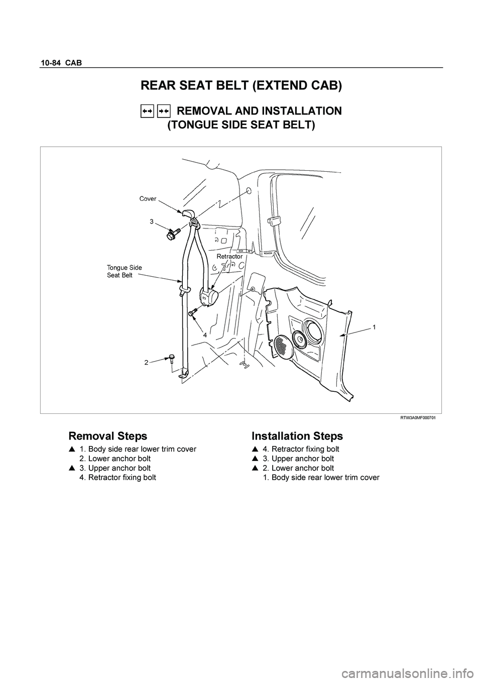 ISUZU TF SERIES 2004 Owners Guide 10-84  CAB 
REAR SEAT BELT (EXTEND CAB) 
   REMOVAL AND INSTALLATION  
(TONGUE SIDE SEAT BELT) 
 
 RTW3A0MF000701 
 
Removal Steps 
    1. Body side rear lower trim cover  
  2. Lower anchor bolt  
