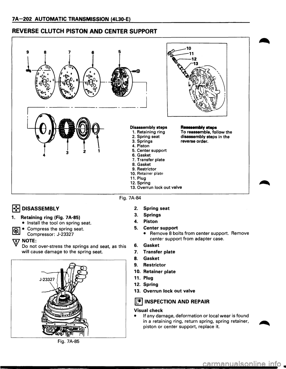 ISUZU TROOPER 1995 Workshop Manual 7A-202 AUTOMATIC TRANSMISSION (4l30-E)
REVERSE CLUTCH PISTON AND CENTER SUPPORT
9
i
____ j
Disassembly steps 1. Retaining ring 2. Spring seat
3. Springs 4. Piston
5. Center support 6. Gasket ISUZU TROOPER 1995 Workshop Manual 7A-202 AUTOMATIC TRANSMISSION (4l30-E)
REVERSE CLUTCH PISTON AND CENTER SUPPORT
9
i
____ j
Disassembly steps 1. Retaining ring 2. Spring seat
3. Springs 4. Piston
5. Center support 6. Gasket