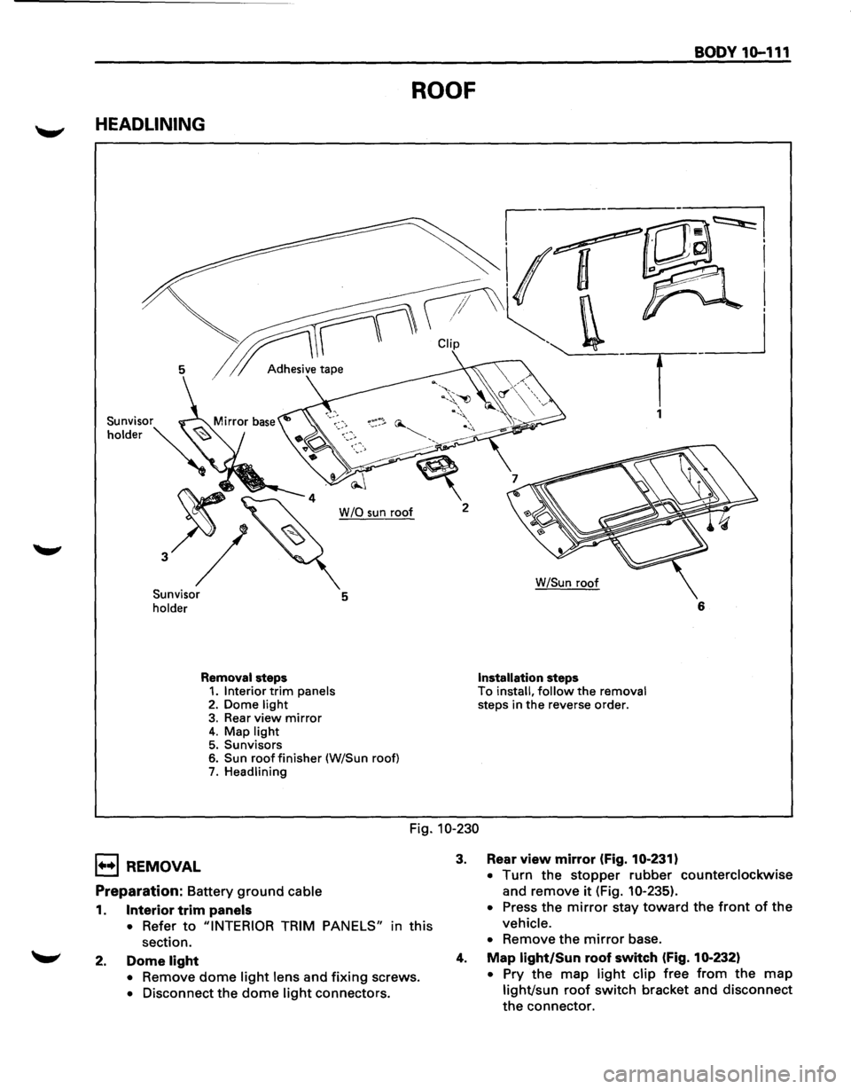 ISUZU TROOPER 1995 Workshop Manual BODY 10-111
ROOF
HEADLINING
~---~~I
~r CUp -. _ __j
5 1 Adh.,;,;, tap• . T
1
W /0 sun roof 2
Sunvisor
holder 5
Removal steps 1. Interior trim panels 2. Dome light 3. Rear view mirror 4. ISUZU TROOPER 1995 Workshop Manual BODY 10-111
ROOF
HEADLINING
~---~~I
~r CUp -. _ __j
5 1 Adh.,;,;, tap• . T
1
W /0 sun roof 2
Sunvisor
holder 5
Removal steps 1. Interior trim panels 2. Dome light 3. Rear view mirror 4.
