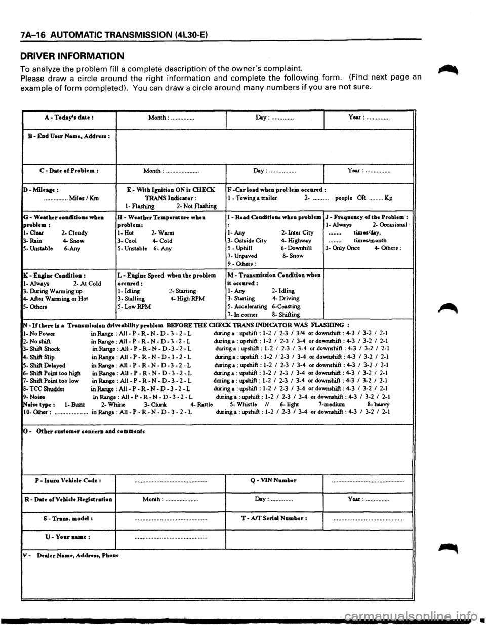ISUZU TROOPER 1995 Workshop Manual 7A-16 AUTOMATIC TRANSMISSION (4L30-E)
DRIVER INFORMATION
To analyze the problem fill a complete description of the owners complaint.
Please draw a circle around the right information and complete ISUZU TROOPER 1995 Workshop Manual 7A-16 AUTOMATIC TRANSMISSION (4L30-E)
DRIVER INFORMATION
To analyze the problem fill a complete description of the owners complaint.
Please draw a circle around the right information and complete