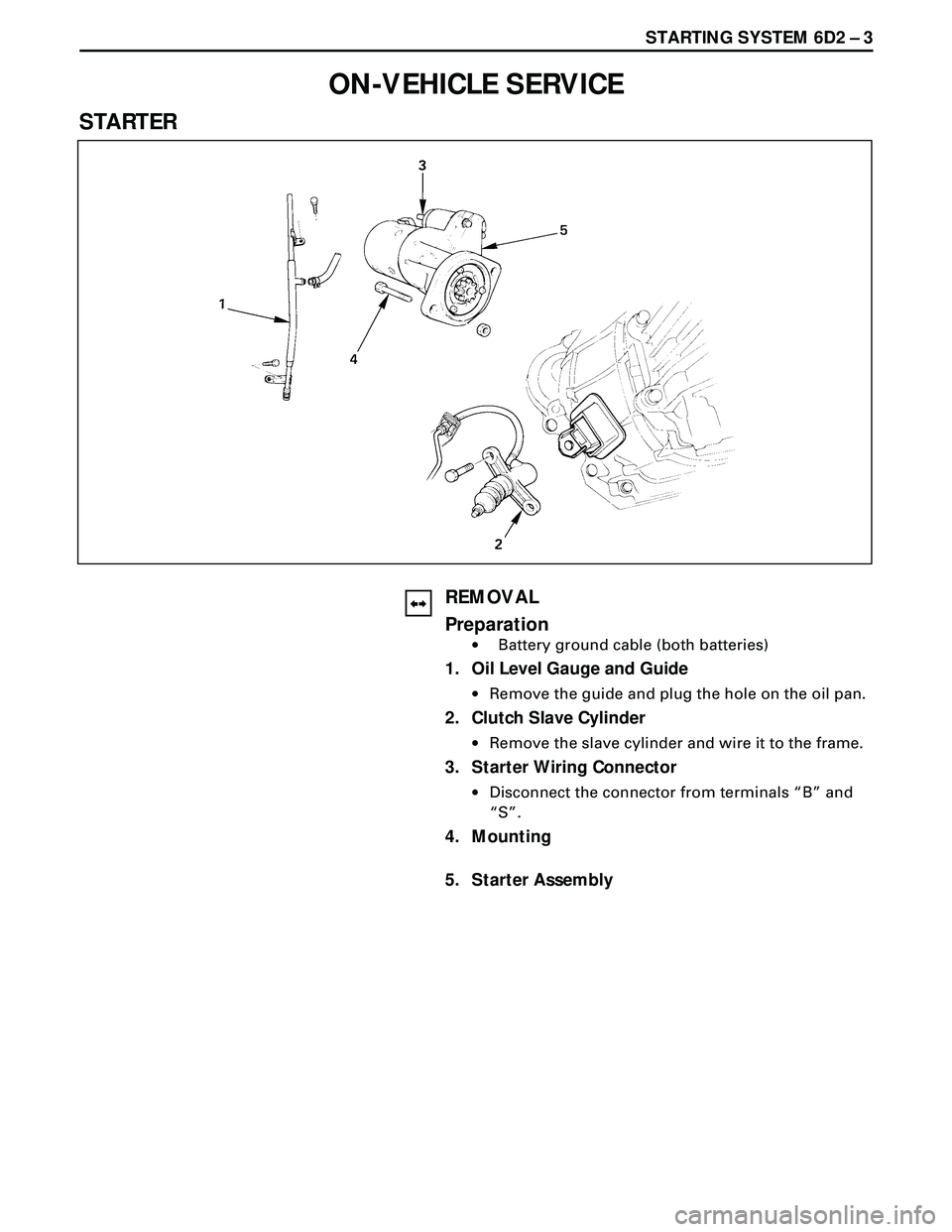 ISUZU TROOPER 1998 Service Repair Manual STARTING SYSTEM 6D2 Ð 3
ON-VEHICLE SERVICE
STARTER
REMOVAL
Preparation
·Battery ground cable (both batteries)
1. Oil Level Gauge and Guide
·Remove the guide and plug the hole on the oil pan.
2. Clu ISUZU TROOPER 1998 Service Repair Manual STARTING SYSTEM 6D2 Ð 3
ON-VEHICLE SERVICE
STARTER
REMOVAL
Preparation
·Battery ground cable (both batteries)
1. Oil Level Gauge and Guide
·Remove the guide and plug the hole on the oil pan.
2. Clu