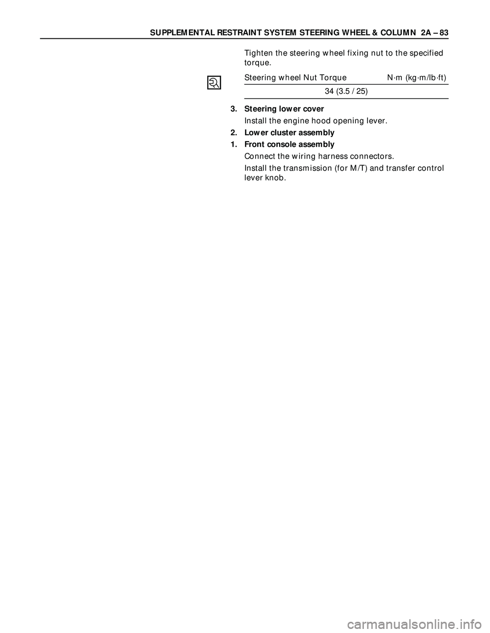 ISUZU TROOPER 1998 Service Repair Manual SUPPLEMENTAL RESTRAINT SYSTEM STEERING WHEEL & COLUMN 2A – 83
Tighten the steering wheel fixing nut to the specified
torque.
Steering wheel Nut Torque N·m (kg·m/lb·ft)
34 (3.5 / 25)
3. Steering ISUZU TROOPER 1998 Service Repair Manual SUPPLEMENTAL RESTRAINT SYSTEM STEERING WHEEL & COLUMN 2A – 83
Tighten the steering wheel fixing nut to the specified
torque.
Steering wheel Nut Torque N·m (kg·m/lb·ft)
34 (3.5 / 25)
3. Steering