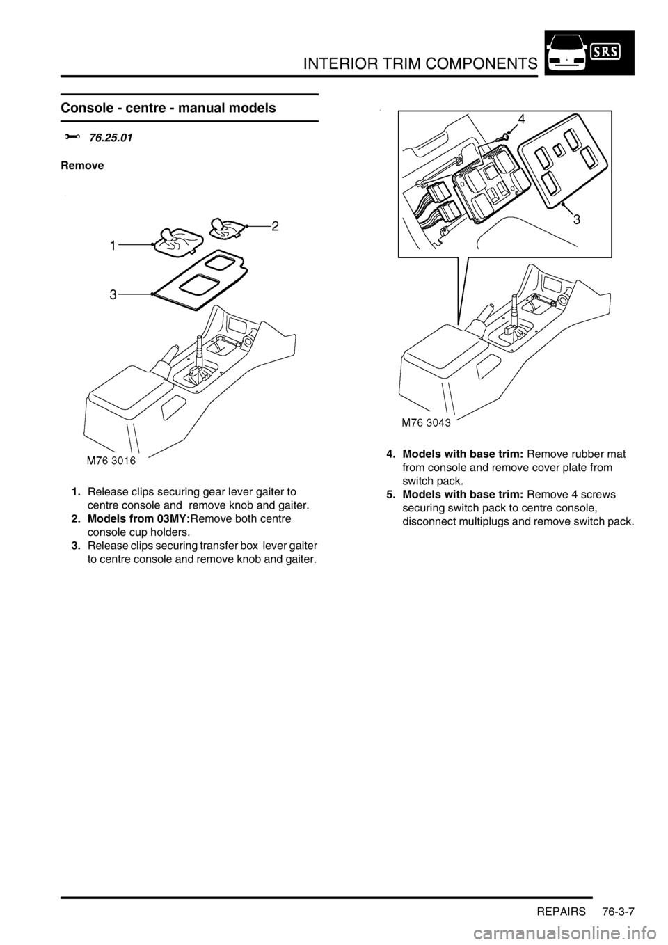 LAND ROVER DISCOVERY 2002 Workshop Manual INTERIOR TRIM COMPONENTS
REPAIRS 76-3-7
Console - centre - manual models
$% 76.25.01
Remove
1.Release clips securing gear lever gaiter to
centre console and remove knob and gaiter.
2. Models from 0 LAND ROVER DISCOVERY 2002 Workshop Manual INTERIOR TRIM COMPONENTS
REPAIRS 76-3-7
Console - centre - manual models
$% 76.25.01
Remove
1.Release clips securing gear lever gaiter to
centre console and remove knob and gaiter.
2. Models from 0