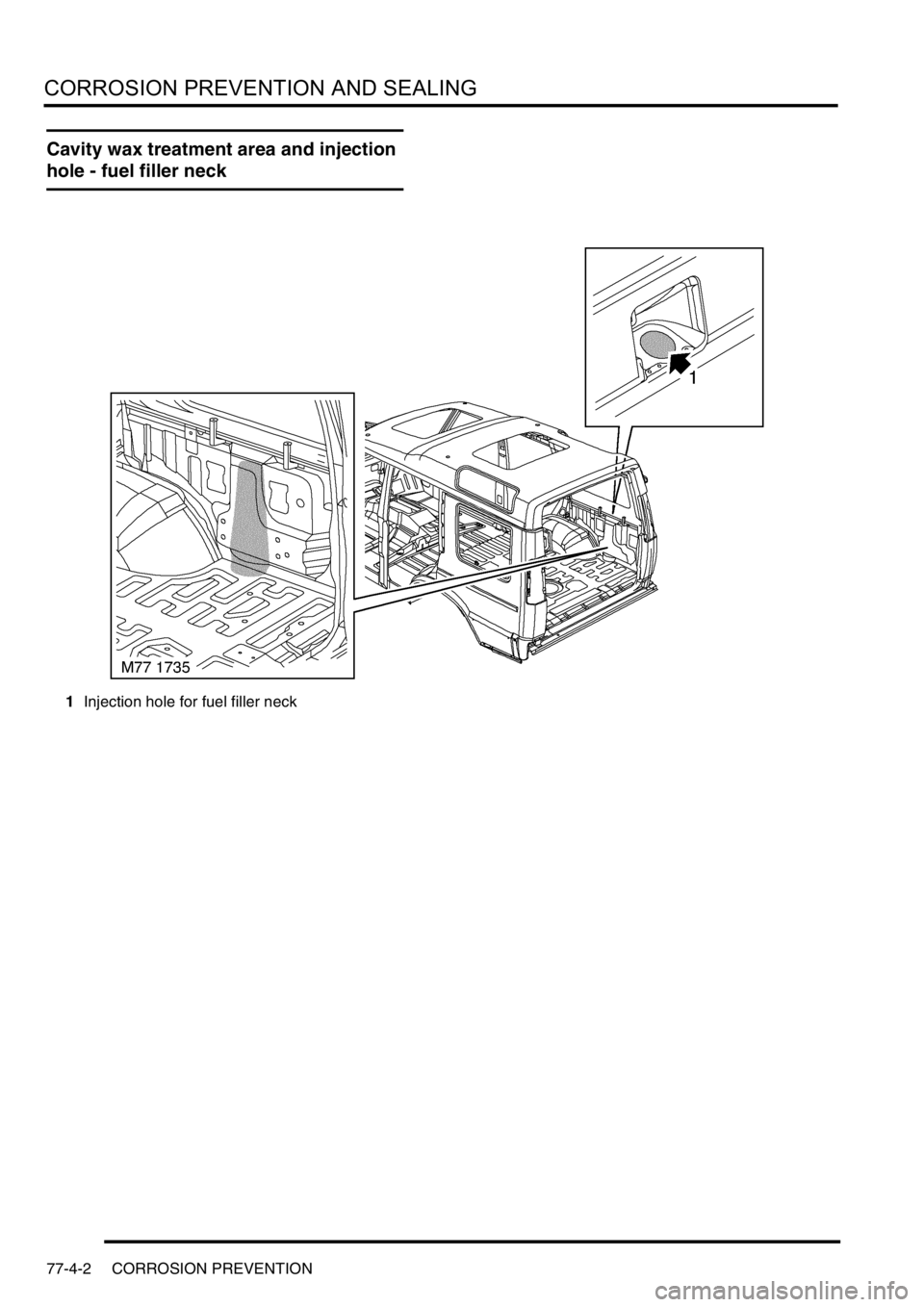 LAND ROVER DISCOVERY 2002 Workshop Manual CORROSION PREVENTION AND SEALING
77-4-2 CORROSION PREVENTION
Cavity wax treatment area and injection
hole - fuel filler neck
1Injection hole for fuel filler neck LAND ROVER DISCOVERY 2002 Workshop Manual CORROSION PREVENTION AND SEALING
77-4-2 CORROSION PREVENTION
Cavity wax treatment area and injection
hole - fuel filler neck
1Injection hole for fuel filler neck