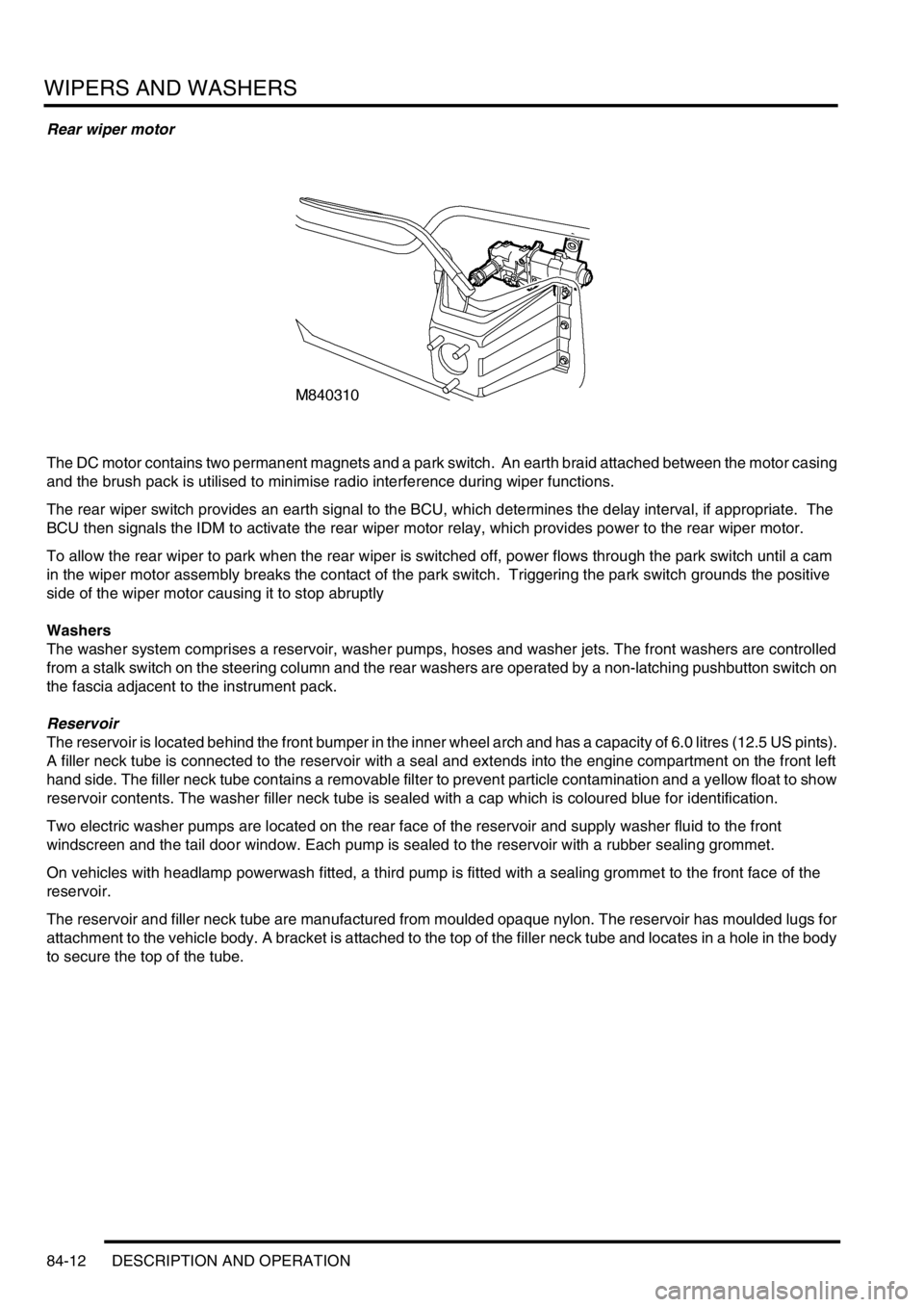 LAND ROVER DISCOVERY 2002 Service Manual WIPERS AND WASHERS
84-12 DESCRIPTION AND OPERATION
Rear wiper motor
The DC motor contains two permanent magnets and a park switch. An earth braid attached between the motor casing
and the brush pack LAND ROVER DISCOVERY 2002 Service Manual WIPERS AND WASHERS
84-12 DESCRIPTION AND OPERATION
Rear wiper motor
The DC motor contains two permanent magnets and a park switch. An earth braid attached between the motor casing
and the brush pack