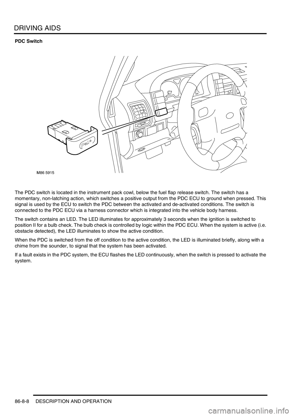 LAND ROVER DISCOVERY 2002 Workshop Manual DRIVING AIDS
86-8-8 DESCRIPTION AND OPERATION
PDC Switch
The PDC switch is located in the instrument pack cowl, below the fuel flap release switch. The switch has a
momentary, non-latching action, wh LAND ROVER DISCOVERY 2002 Workshop Manual DRIVING AIDS
86-8-8 DESCRIPTION AND OPERATION
PDC Switch
The PDC switch is located in the instrument pack cowl, below the fuel flap release switch. The switch has a
momentary, non-latching action, wh