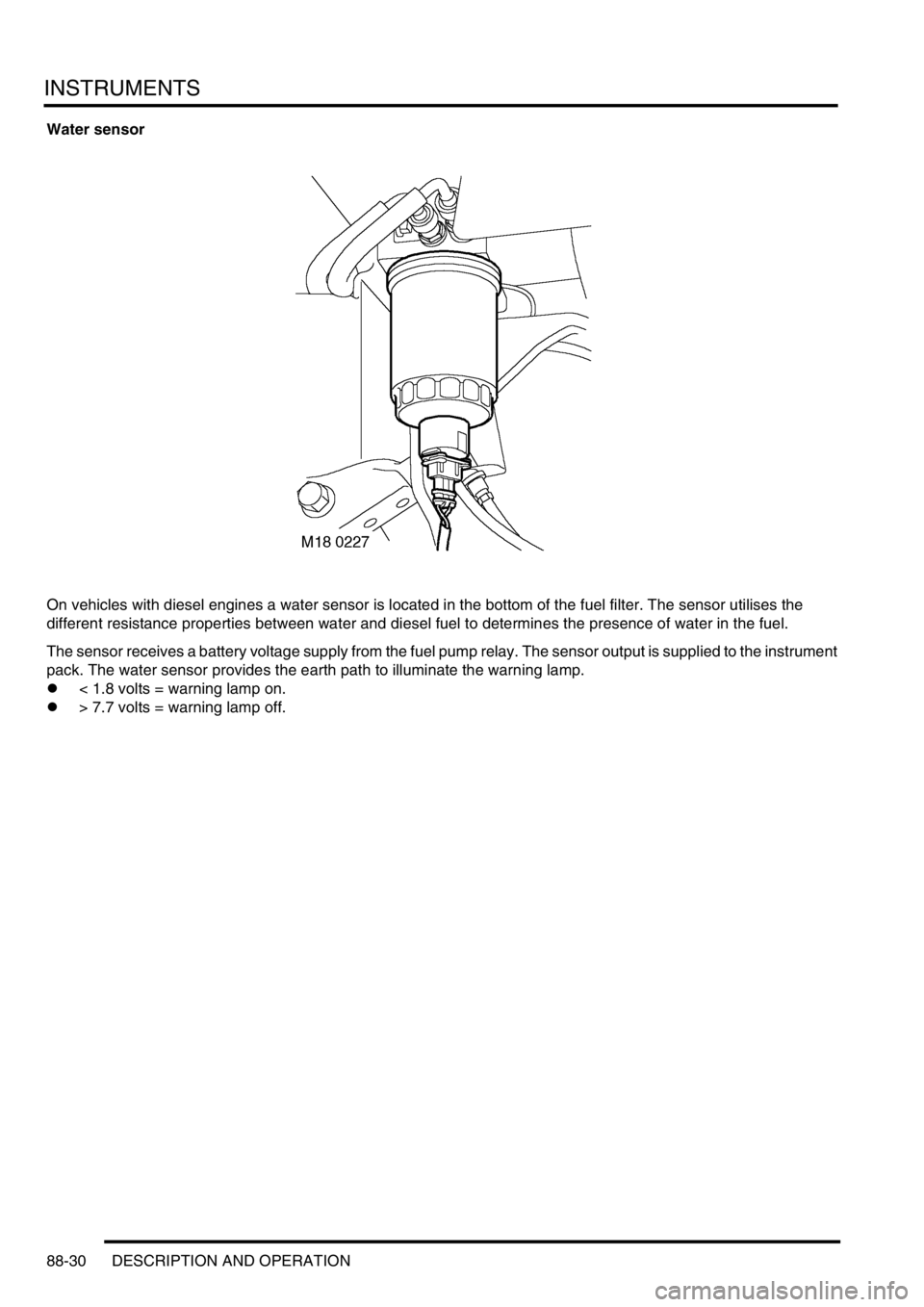 LAND ROVER DISCOVERY 2002 Workshop Manual INSTRUMENTS
88-30 DESCRIPTION AND OPERATION
Water sensor
On vehicles with diesel engines a water sensor is located in the bottom of the fuel filter. The sensor utilises the
different resistance prop LAND ROVER DISCOVERY 2002 Workshop Manual INSTRUMENTS
88-30 DESCRIPTION AND OPERATION
Water sensor
On vehicles with diesel engines a water sensor is located in the bottom of the fuel filter. The sensor utilises the
different resistance prop
