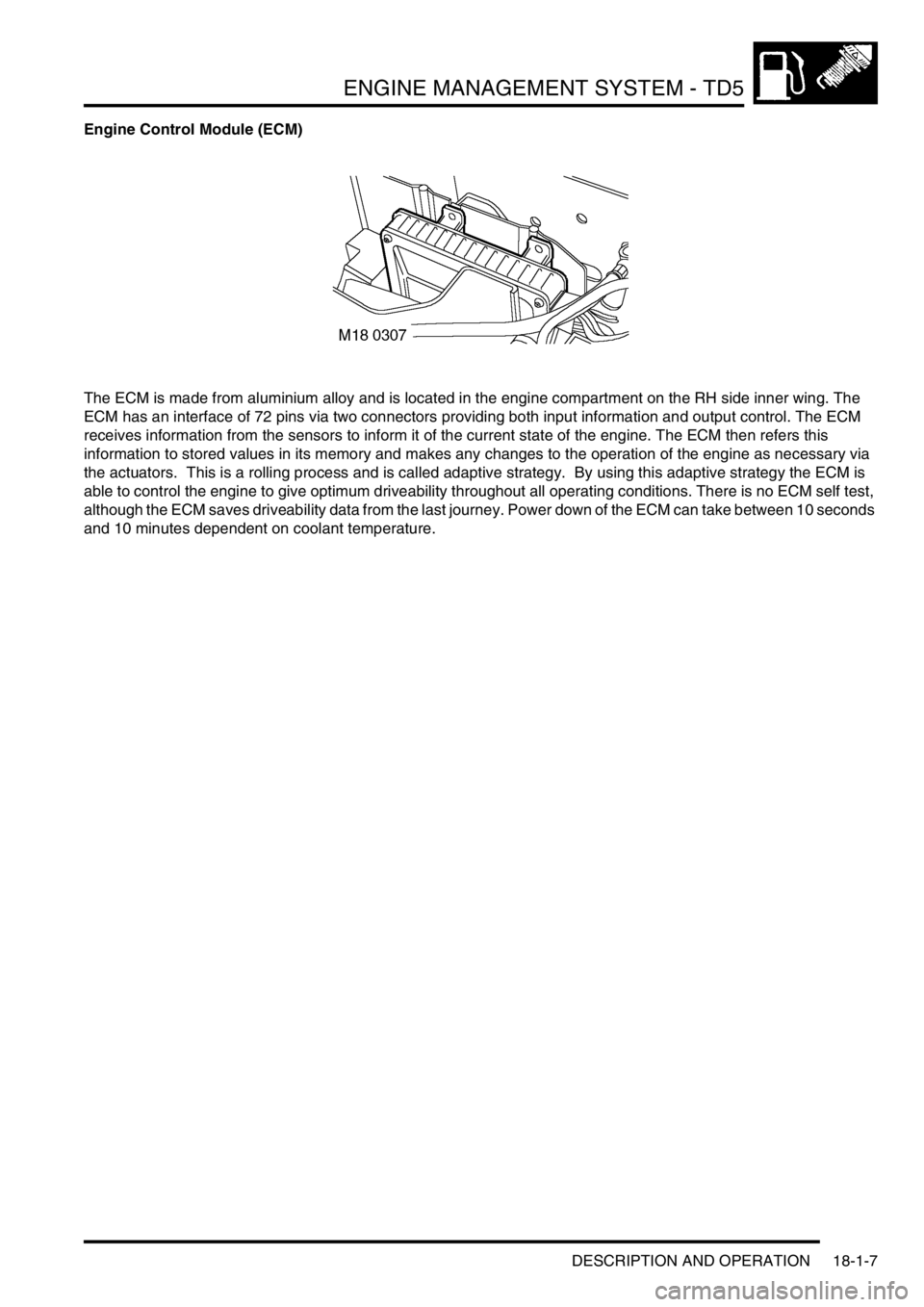 LAND ROVER DISCOVERY 2002 Manual PDF ENGINE MANAGEMENT SYSTEM - TD5
DESCRIPTION AND OPERATION 18-1-7
Engine Control Module (ECM)
The ECM is made from aluminium alloy and is located in the engine compartment on the RH side inner wing. The LAND ROVER DISCOVERY 2002 Manual PDF ENGINE MANAGEMENT SYSTEM - TD5
DESCRIPTION AND OPERATION 18-1-7
Engine Control Module (ECM)
The ECM is made from aluminium alloy and is located in the engine compartment on the RH side inner wing. The