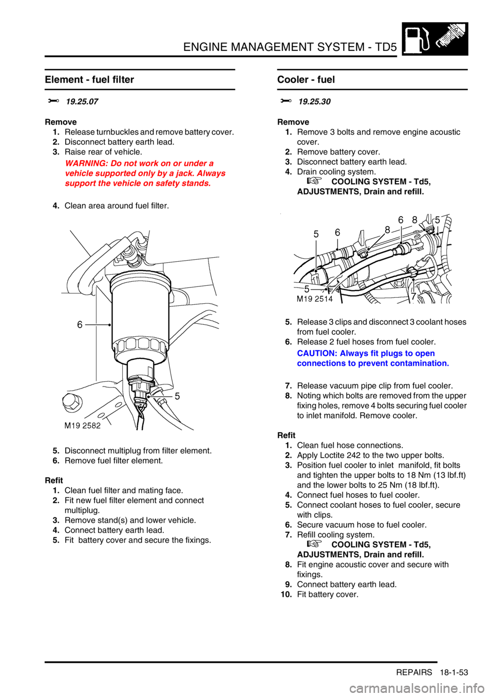 LAND ROVER DISCOVERY 2002 Workshop Manual ENGINE MANAGEMENT SYSTEM - TD5
REPAIRS 18-1-53
Element - fuel filter
$% 19.25.07
Remove
1.Release turnbuckles and remove battery cover.
2.Disconnect battery earth lead.
3.Raise rear of vehicle.
W LAND ROVER DISCOVERY 2002 Workshop Manual ENGINE MANAGEMENT SYSTEM - TD5
REPAIRS 18-1-53
Element - fuel filter
$% 19.25.07
Remove
1.Release turnbuckles and remove battery cover.
2.Disconnect battery earth lead.
3.Raise rear of vehicle.
W