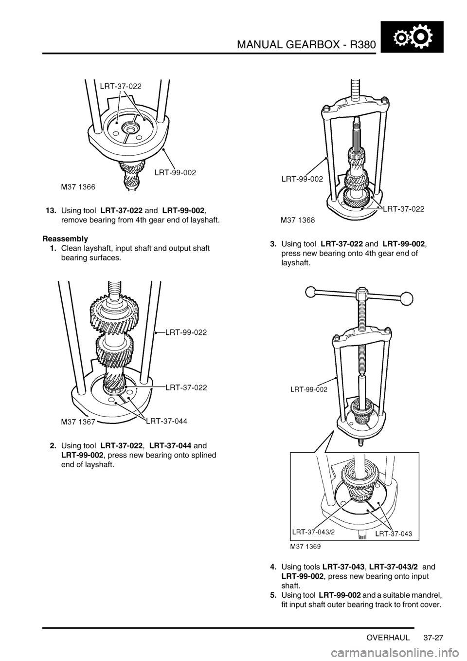 LAND ROVER DISCOVERY 2002 Workshop Manual MANUAL GEARBOX - R380
OVERHAUL 37-27
13.Using tool LRT-37-022 and LRT-99-002,
remove bearing from 4th gear end of layshaft.
Reassembly
1.Clean layshaft, input shaft and output shaft
bearing surfa LAND ROVER DISCOVERY 2002 Workshop Manual MANUAL GEARBOX - R380
OVERHAUL 37-27
13.Using tool LRT-37-022 and LRT-99-002,
remove bearing from 4th gear end of layshaft.
Reassembly
1.Clean layshaft, input shaft and output shaft
bearing surfa