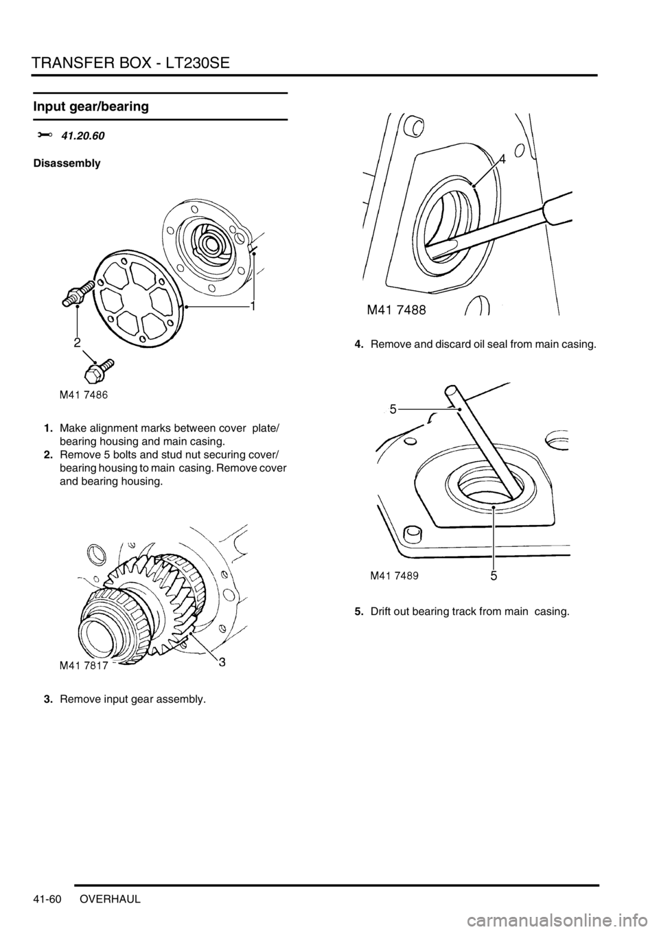 LAND ROVER DISCOVERY 2002 Workshop Manual TRANSFER BOX - LT230SE
41-60 OVERHAUL
Input gear/bearing
$% 41.20.60
Disassembly
1.Make alignment marks between cover plate/
bearing housing and main casing.
2.Remove 5 bolts and stud nut securing LAND ROVER DISCOVERY 2002 Workshop Manual TRANSFER BOX - LT230SE
41-60 OVERHAUL
Input gear/bearing
$% 41.20.60
Disassembly
1.Make alignment marks between cover plate/
bearing housing and main casing.
2.Remove 5 bolts and stud nut securing