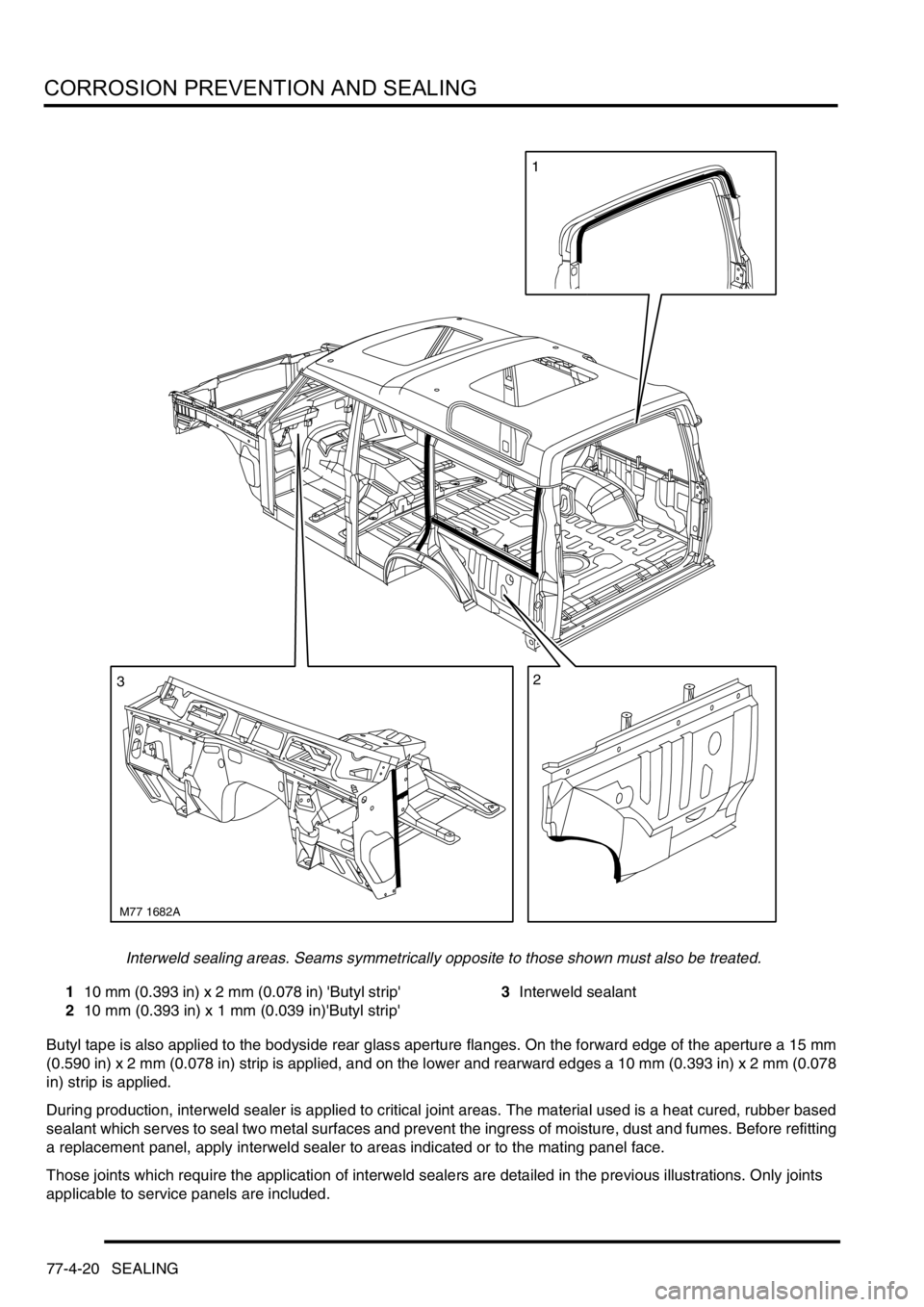 LAND ROVER DISCOVERY 1999  Workshop Manual CORROSION PREVENTION AND SEALING
77-4-20 SEALING
Interweld sealing areas. Seams symmetrically opposite to those shown must also be treated. 
110 mm (0.393 in) x 2 mm (0.078 in) Butyl strip 
210 mm (