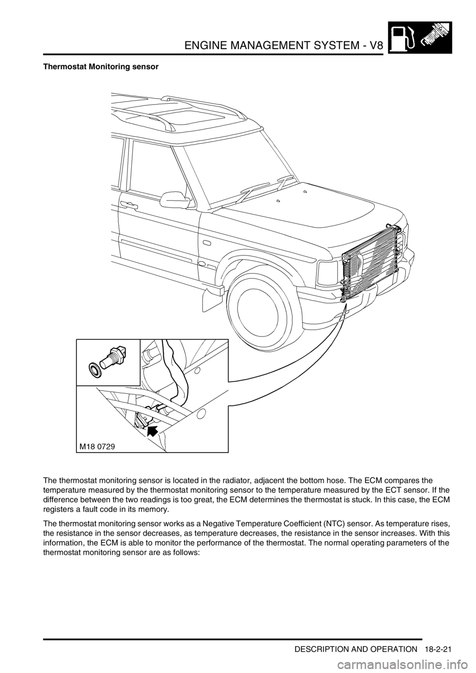 LAND ROVER DISCOVERY 1999 Manual PDF ENGINE MANAGEMENT SYSTEM - V8
DESCRIPTION AND OPERATION 18-2-21
Thermostat Monitoring sensor
The thermostat monitoring sensor is located in the radiator, adjacent the bottom hose. The ECM compares the LAND ROVER DISCOVERY 1999 Manual PDF ENGINE MANAGEMENT SYSTEM - V8
DESCRIPTION AND OPERATION 18-2-21
Thermostat Monitoring sensor
The thermostat monitoring sensor is located in the radiator, adjacent the bottom hose. The ECM compares the