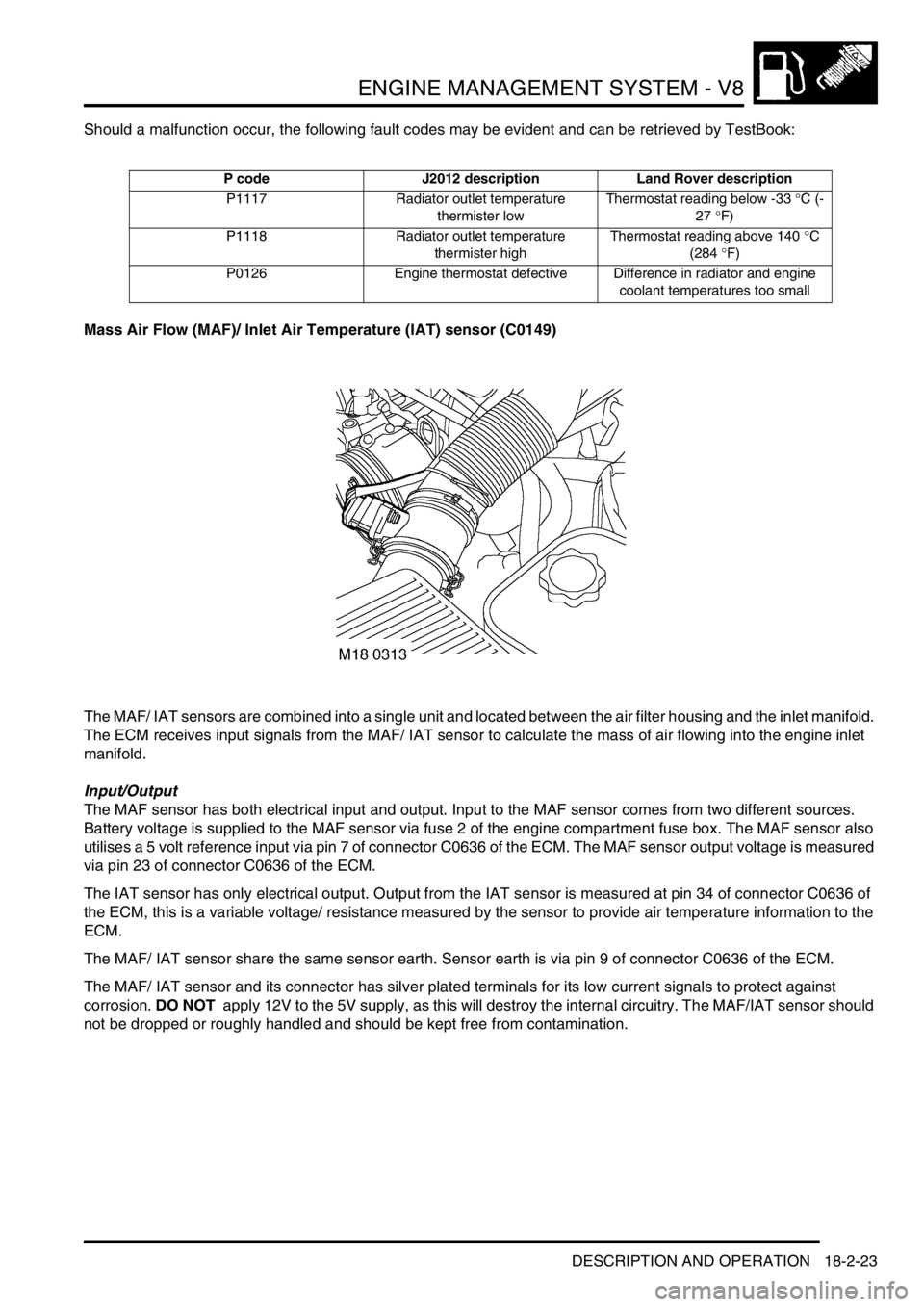 LAND ROVER DISCOVERY 1999 Manual PDF ENGINE MANAGEMENT SYSTEM - V8
DESCRIPTION AND OPERATION 18-2-23
Should a malfunction occur, the following fault codes may be evident and can be retrieved by TestBook:
Mass Air Flow (MAF)/ Inlet Air Te LAND ROVER DISCOVERY 1999 Manual PDF ENGINE MANAGEMENT SYSTEM - V8
DESCRIPTION AND OPERATION 18-2-23
Should a malfunction occur, the following fault codes may be evident and can be retrieved by TestBook:
Mass Air Flow (MAF)/ Inlet Air Te