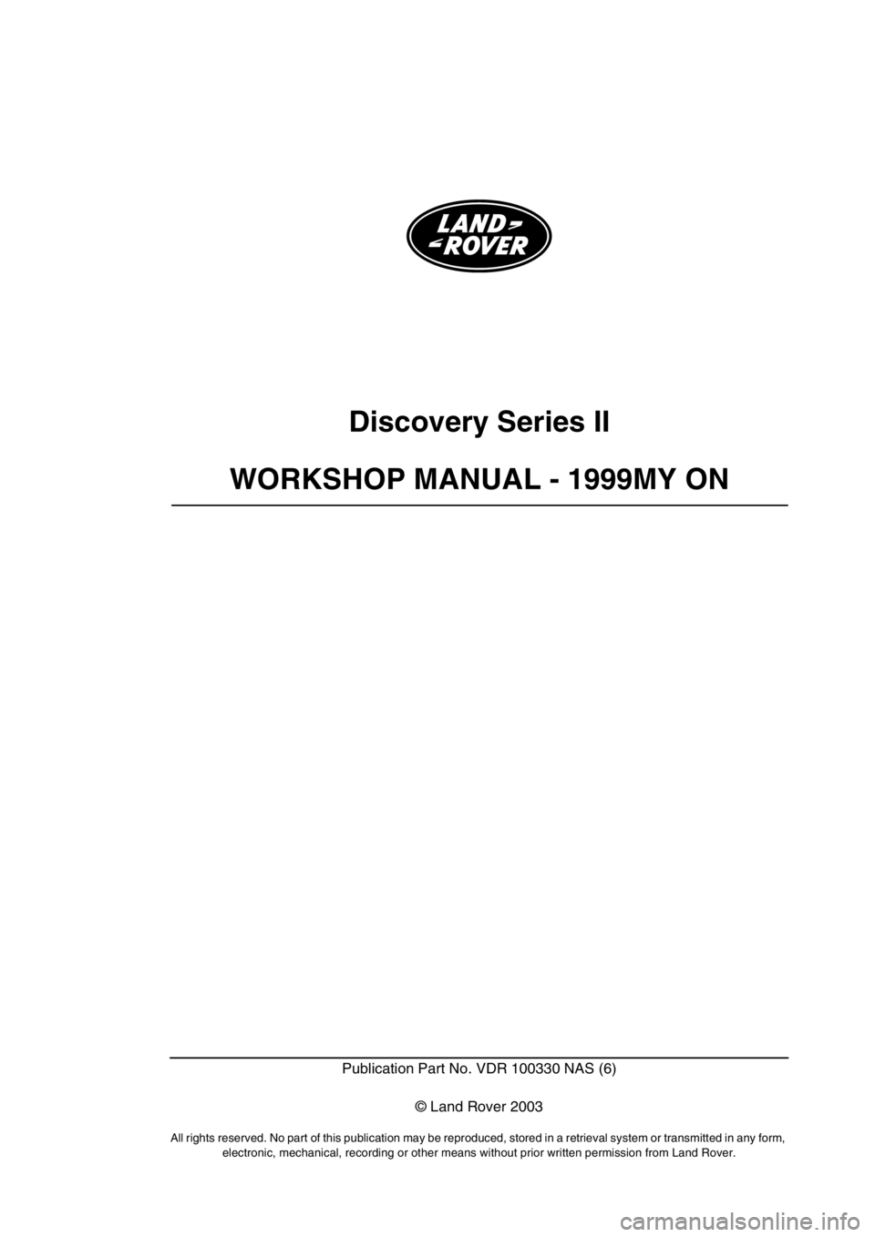LAND ROVER DISCOVERY 1999 Workshop Manual Discovery Series II
WORKSHOP MANUAL - 1999MY ON
Publication Part No. VDR 100330 NAS (6)
© Land Rover 2003
All rights reserved. No part of this publication may be reproduced, stored in a retrieval sys LAND ROVER DISCOVERY 1999 Workshop Manual Discovery Series II
WORKSHOP MANUAL - 1999MY ON
Publication Part No. VDR 100330 NAS (6)
© Land Rover 2003
All rights reserved. No part of this publication may be reproduced, stored in a retrieval sys
