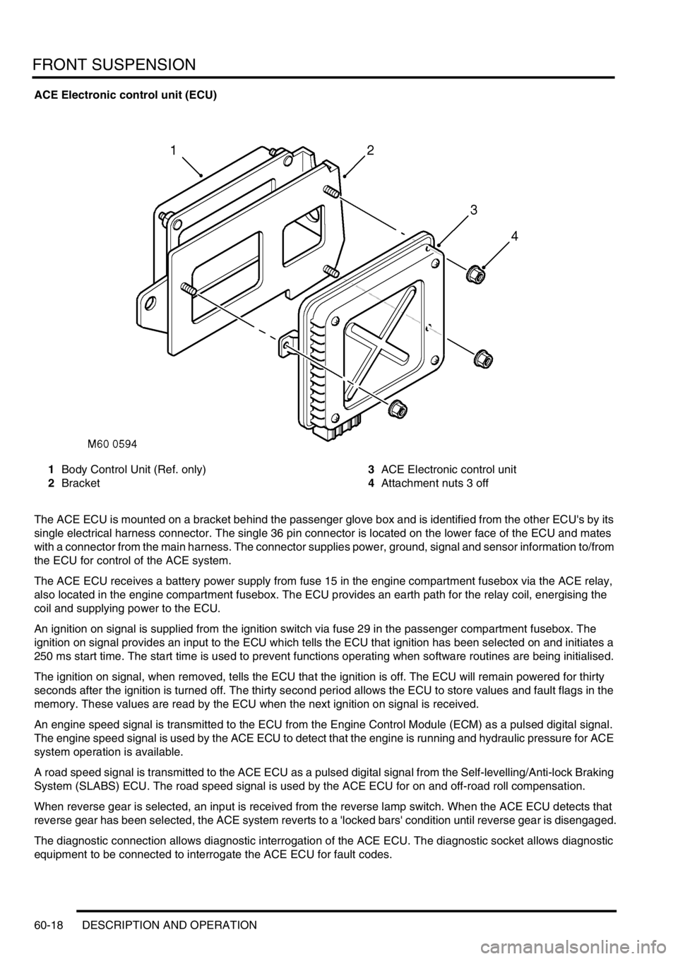LAND ROVER DISCOVERY 1999 Owners Guide FRONT SUSPENSION
60-18 DESCRIPTION AND OPERATION
ACE Electronic control unit (ECU)
1Body Control Unit (Ref. only)
2Bracket3ACE Electronic control unit
4Attachment nuts 3 off
The ACE ECU is mounted on LAND ROVER DISCOVERY 1999 Owners Guide FRONT SUSPENSION
60-18 DESCRIPTION AND OPERATION
ACE Electronic control unit (ECU)
1Body Control Unit (Ref. only)
2Bracket3ACE Electronic control unit
4Attachment nuts 3 off
The ACE ECU is mounted on